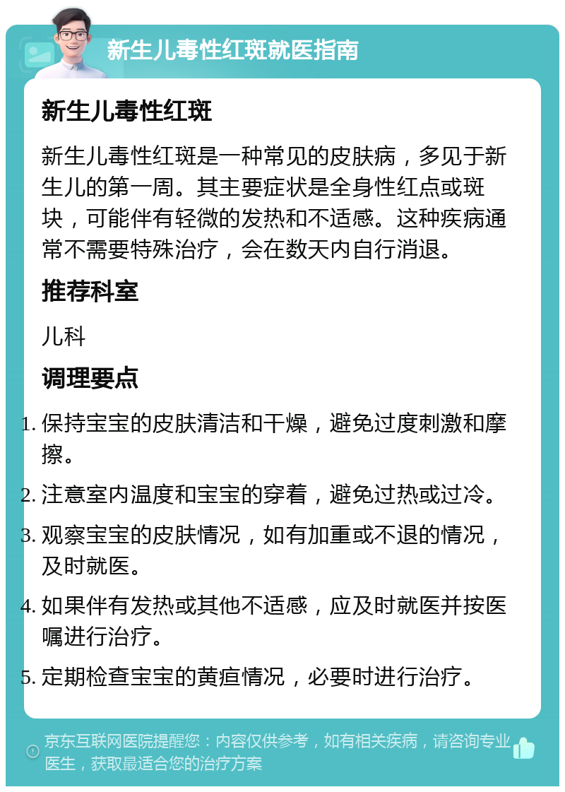 新生儿毒性红斑就医指南 新生儿毒性红斑 新生儿毒性红斑是一种常见的皮肤病，多见于新生儿的第一周。其主要症状是全身性红点或斑块，可能伴有轻微的发热和不适感。这种疾病通常不需要特殊治疗，会在数天内自行消退。 推荐科室 儿科 调理要点 保持宝宝的皮肤清洁和干燥，避免过度刺激和摩擦。 注意室内温度和宝宝的穿着，避免过热或过冷。 观察宝宝的皮肤情况，如有加重或不退的情况，及时就医。 如果伴有发热或其他不适感，应及时就医并按医嘱进行治疗。 定期检查宝宝的黄疸情况，必要时进行治疗。