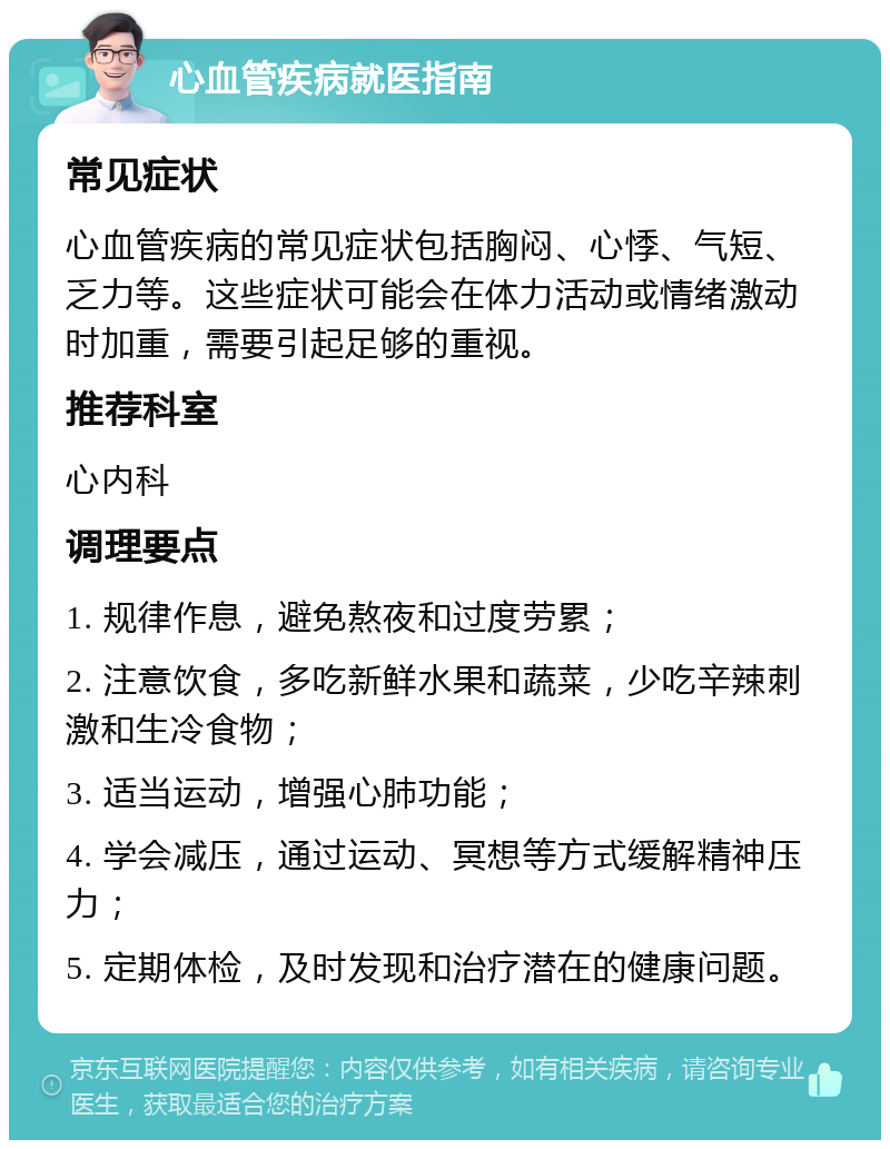 心血管疾病就医指南 常见症状 心血管疾病的常见症状包括胸闷、心悸、气短、乏力等。这些症状可能会在体力活动或情绪激动时加重，需要引起足够的重视。 推荐科室 心内科 调理要点 1. 规律作息，避免熬夜和过度劳累； 2. 注意饮食，多吃新鲜水果和蔬菜，少吃辛辣刺激和生冷食物； 3. 适当运动，增强心肺功能； 4. 学会减压，通过运动、冥想等方式缓解精神压力； 5. 定期体检，及时发现和治疗潜在的健康问题。