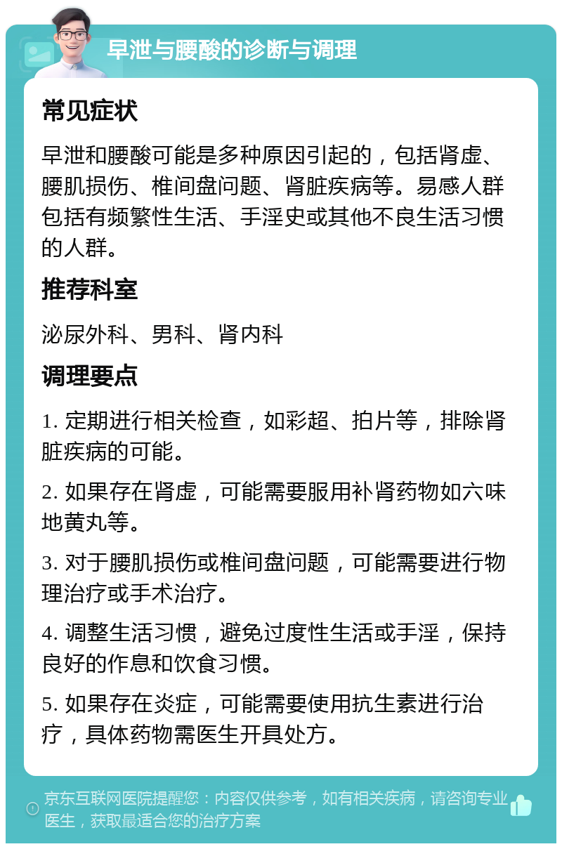 早泄与腰酸的诊断与调理 常见症状 早泄和腰酸可能是多种原因引起的，包括肾虚、腰肌损伤、椎间盘问题、肾脏疾病等。易感人群包括有频繁性生活、手淫史或其他不良生活习惯的人群。 推荐科室 泌尿外科、男科、肾内科 调理要点 1. 定期进行相关检查，如彩超、拍片等，排除肾脏疾病的可能。 2. 如果存在肾虚，可能需要服用补肾药物如六味地黄丸等。 3. 对于腰肌损伤或椎间盘问题，可能需要进行物理治疗或手术治疗。 4. 调整生活习惯，避免过度性生活或手淫，保持良好的作息和饮食习惯。 5. 如果存在炎症，可能需要使用抗生素进行治疗，具体药物需医生开具处方。