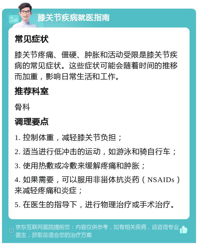 膝关节疾病就医指南 常见症状 膝关节疼痛、僵硬、肿胀和活动受限是膝关节疾病的常见症状。这些症状可能会随着时间的推移而加重，影响日常生活和工作。 推荐科室 骨科 调理要点 1. 控制体重，减轻膝关节负担； 2. 适当进行低冲击的运动，如游泳和骑自行车； 3. 使用热敷或冷敷来缓解疼痛和肿胀； 4. 如果需要，可以服用非甾体抗炎药（NSAIDs）来减轻疼痛和炎症； 5. 在医生的指导下，进行物理治疗或手术治疗。