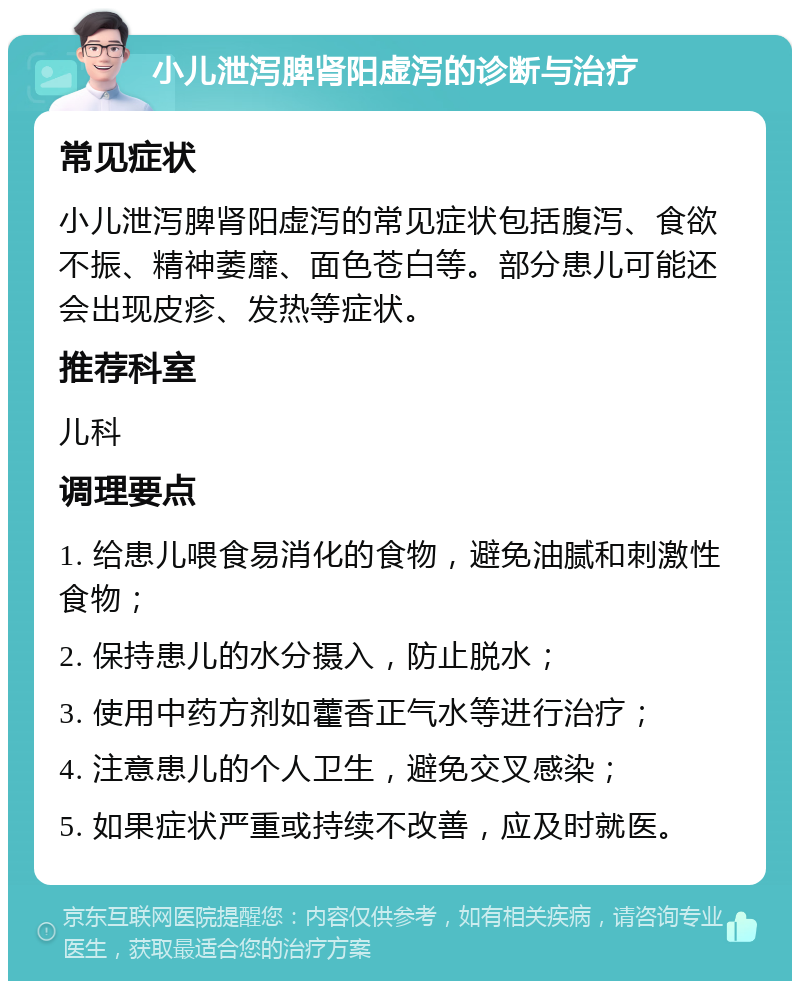 小儿泄泻脾肾阳虚泻的诊断与治疗 常见症状 小儿泄泻脾肾阳虚泻的常见症状包括腹泻、食欲不振、精神萎靡、面色苍白等。部分患儿可能还会出现皮疹、发热等症状。 推荐科室 儿科 调理要点 1. 给患儿喂食易消化的食物，避免油腻和刺激性食物； 2. 保持患儿的水分摄入，防止脱水； 3. 使用中药方剂如藿香正气水等进行治疗； 4. 注意患儿的个人卫生，避免交叉感染； 5. 如果症状严重或持续不改善，应及时就医。