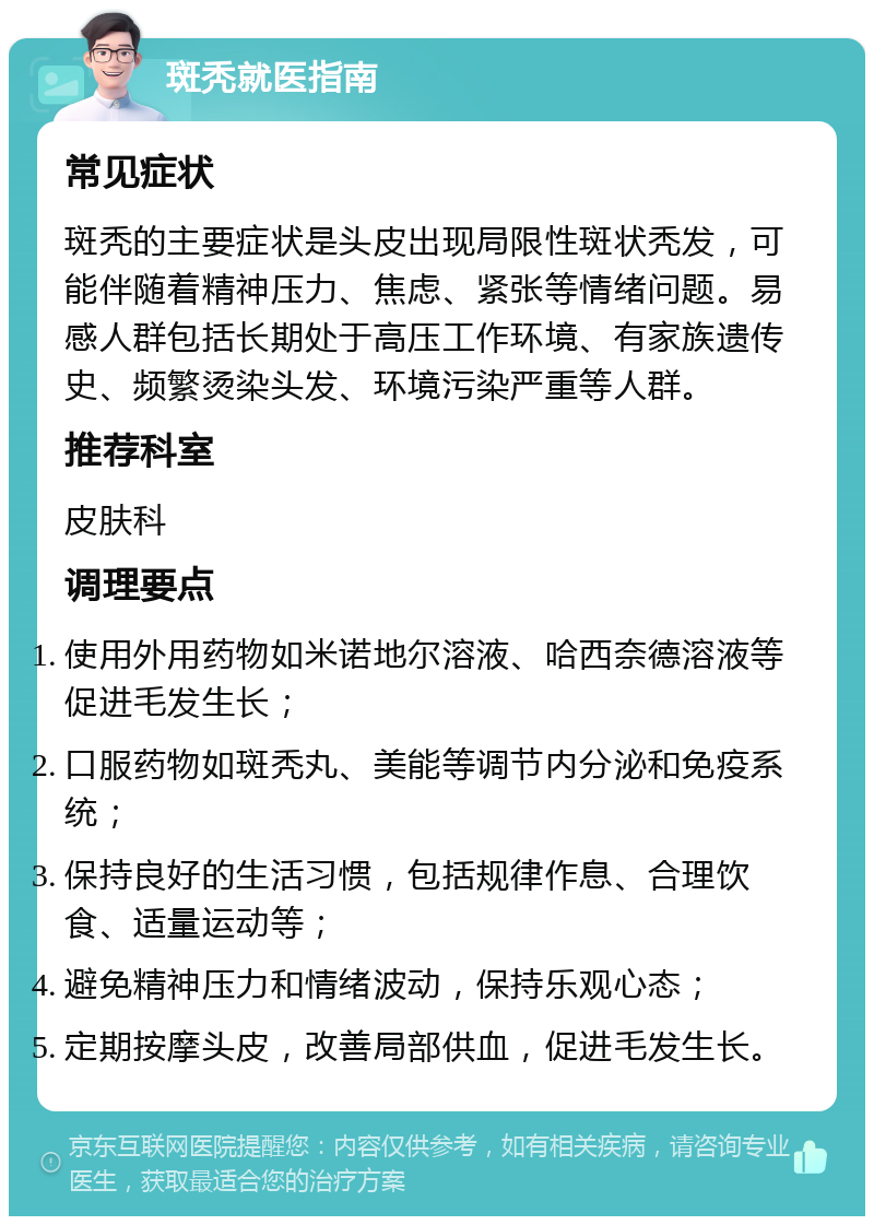 斑秃就医指南 常见症状 斑秃的主要症状是头皮出现局限性斑状秃发，可能伴随着精神压力、焦虑、紧张等情绪问题。易感人群包括长期处于高压工作环境、有家族遗传史、频繁烫染头发、环境污染严重等人群。 推荐科室 皮肤科 调理要点 使用外用药物如米诺地尔溶液、哈西奈德溶液等促进毛发生长； 口服药物如斑秃丸、美能等调节内分泌和免疫系统； 保持良好的生活习惯，包括规律作息、合理饮食、适量运动等； 避免精神压力和情绪波动，保持乐观心态； 定期按摩头皮，改善局部供血，促进毛发生长。