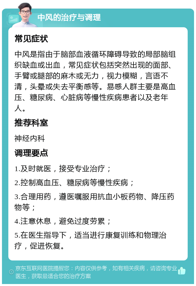 中风的治疗与调理 常见症状 中风是指由于脑部血液循环障碍导致的局部脑组织缺血或出血，常见症状包括突然出现的面部、手臂或腿部的麻木或无力，视力模糊，言语不清，头晕或失去平衡感等。易感人群主要是高血压、糖尿病、心脏病等慢性疾病患者以及老年人。 推荐科室 神经内科 调理要点 1.及时就医，接受专业治疗； 2.控制高血压、糖尿病等慢性疾病； 3.合理用药，遵医嘱服用抗血小板药物、降压药物等； 4.注意休息，避免过度劳累； 5.在医生指导下，适当进行康复训练和物理治疗，促进恢复。