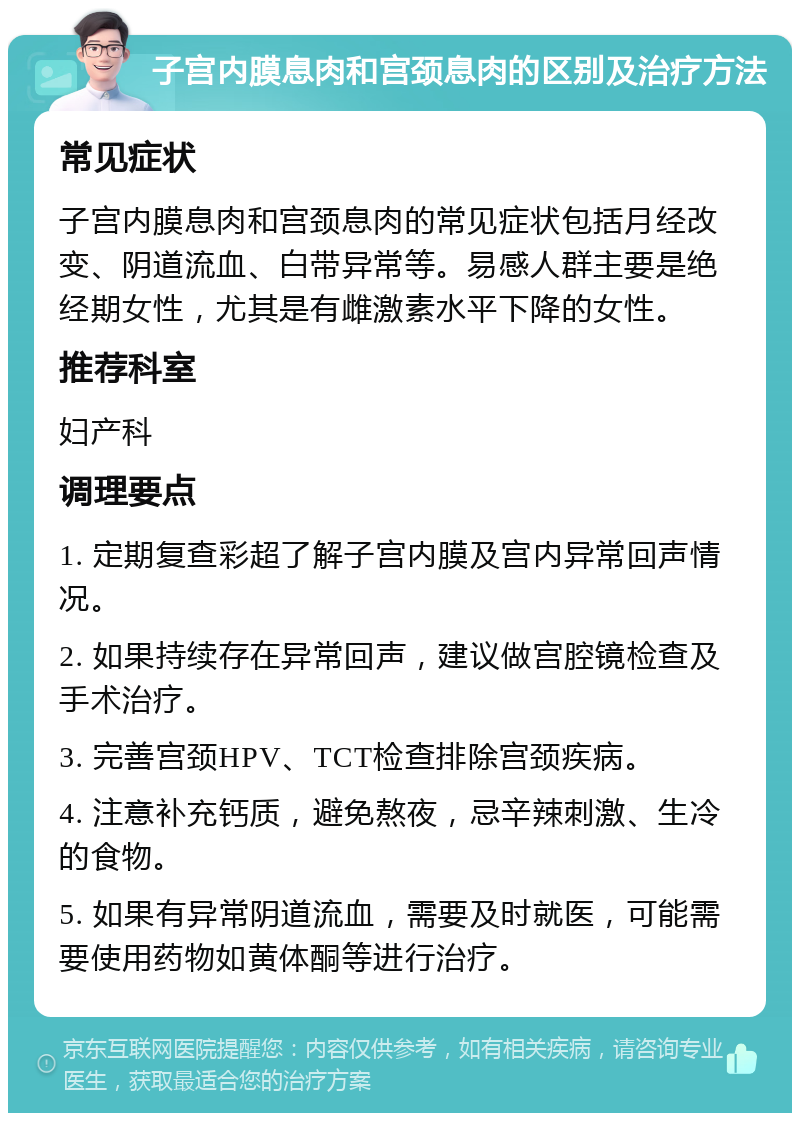 子宫内膜息肉和宫颈息肉的区别及治疗方法 常见症状 子宫内膜息肉和宫颈息肉的常见症状包括月经改变、阴道流血、白带异常等。易感人群主要是绝经期女性，尤其是有雌激素水平下降的女性。 推荐科室 妇产科 调理要点 1. 定期复查彩超了解子宫内膜及宫内异常回声情况。 2. 如果持续存在异常回声，建议做宫腔镜检查及手术治疗。 3. 完善宫颈HPV、TCT检查排除宫颈疾病。 4. 注意补充钙质，避免熬夜，忌辛辣刺激、生冷的食物。 5. 如果有异常阴道流血，需要及时就医，可能需要使用药物如黄体酮等进行治疗。