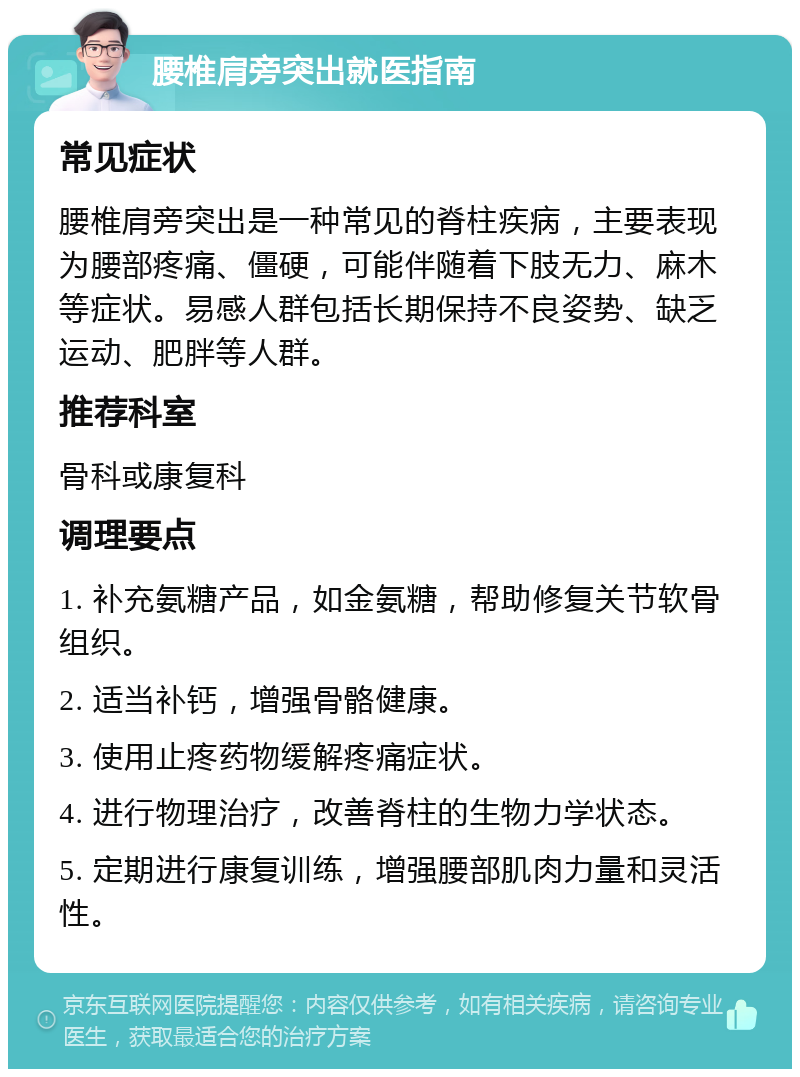 腰椎肩旁突出就医指南 常见症状 腰椎肩旁突出是一种常见的脊柱疾病，主要表现为腰部疼痛、僵硬，可能伴随着下肢无力、麻木等症状。易感人群包括长期保持不良姿势、缺乏运动、肥胖等人群。 推荐科室 骨科或康复科 调理要点 1. 补充氨糖产品，如金氨糖，帮助修复关节软骨组织。 2. 适当补钙，增强骨骼健康。 3. 使用止疼药物缓解疼痛症状。 4. 进行物理治疗，改善脊柱的生物力学状态。 5. 定期进行康复训练，增强腰部肌肉力量和灵活性。