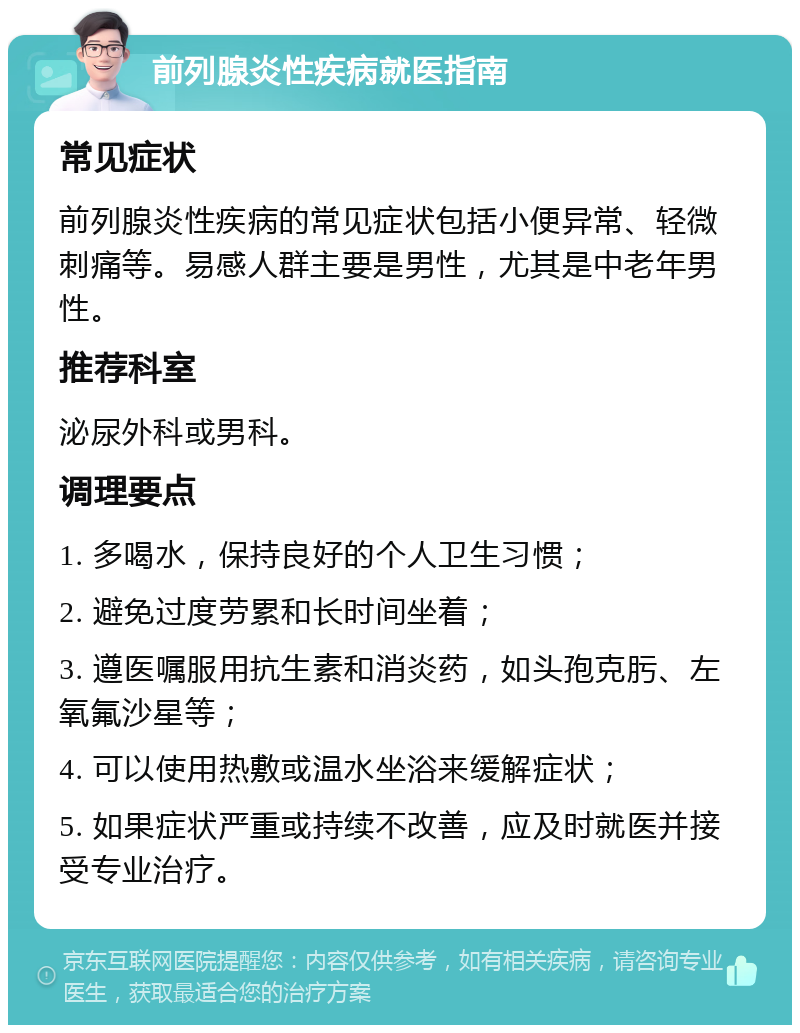 前列腺炎性疾病就医指南 常见症状 前列腺炎性疾病的常见症状包括小便异常、轻微刺痛等。易感人群主要是男性，尤其是中老年男性。 推荐科室 泌尿外科或男科。 调理要点 1. 多喝水，保持良好的个人卫生习惯； 2. 避免过度劳累和长时间坐着； 3. 遵医嘱服用抗生素和消炎药，如头孢克肟、左氧氟沙星等； 4. 可以使用热敷或温水坐浴来缓解症状； 5. 如果症状严重或持续不改善，应及时就医并接受专业治疗。