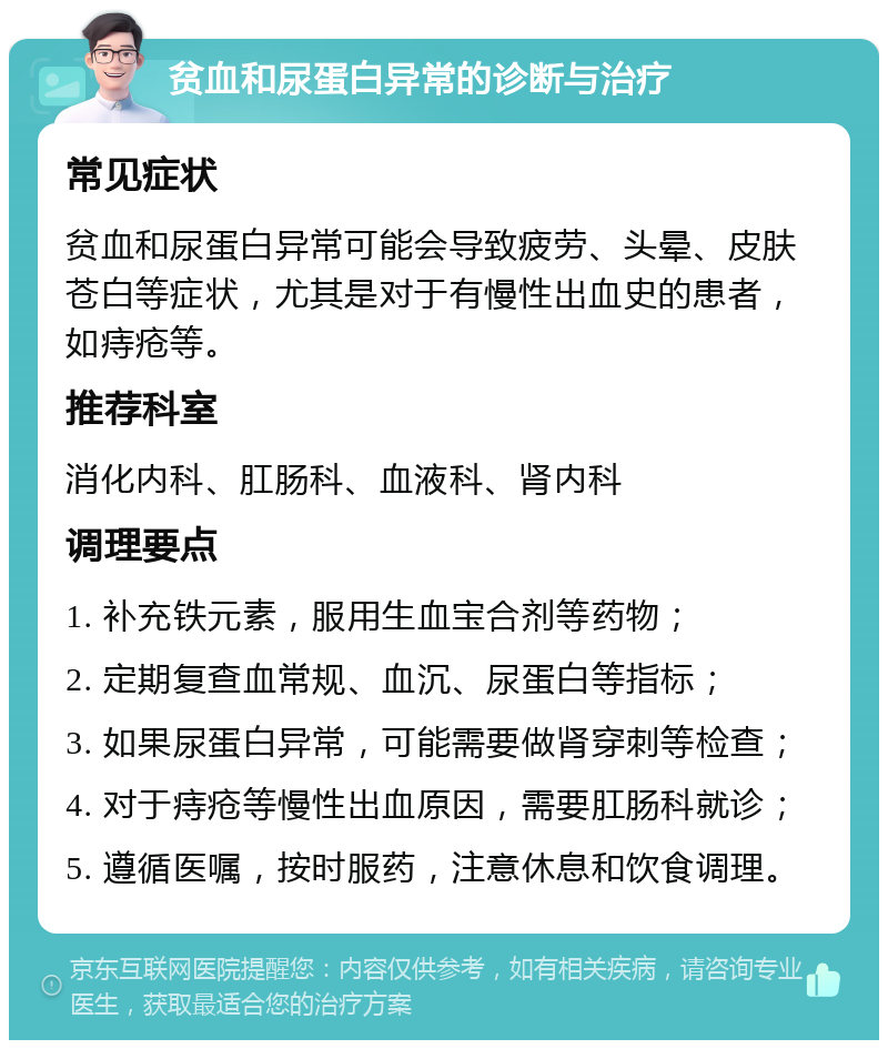 贫血和尿蛋白异常的诊断与治疗 常见症状 贫血和尿蛋白异常可能会导致疲劳、头晕、皮肤苍白等症状，尤其是对于有慢性出血史的患者，如痔疮等。 推荐科室 消化内科、肛肠科、血液科、肾内科 调理要点 1. 补充铁元素，服用生血宝合剂等药物； 2. 定期复查血常规、血沉、尿蛋白等指标； 3. 如果尿蛋白异常，可能需要做肾穿刺等检查； 4. 对于痔疮等慢性出血原因，需要肛肠科就诊； 5. 遵循医嘱，按时服药，注意休息和饮食调理。