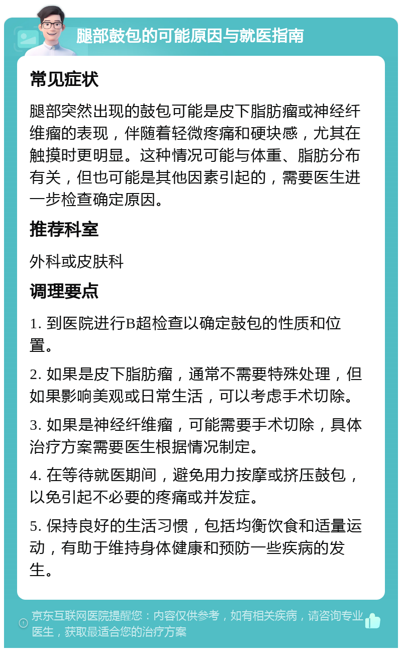 腿部鼓包的可能原因与就医指南 常见症状 腿部突然出现的鼓包可能是皮下脂肪瘤或神经纤维瘤的表现，伴随着轻微疼痛和硬块感，尤其在触摸时更明显。这种情况可能与体重、脂肪分布有关，但也可能是其他因素引起的，需要医生进一步检查确定原因。 推荐科室 外科或皮肤科 调理要点 1. 到医院进行B超检查以确定鼓包的性质和位置。 2. 如果是皮下脂肪瘤，通常不需要特殊处理，但如果影响美观或日常生活，可以考虑手术切除。 3. 如果是神经纤维瘤，可能需要手术切除，具体治疗方案需要医生根据情况制定。 4. 在等待就医期间，避免用力按摩或挤压鼓包，以免引起不必要的疼痛或并发症。 5. 保持良好的生活习惯，包括均衡饮食和适量运动，有助于维持身体健康和预防一些疾病的发生。