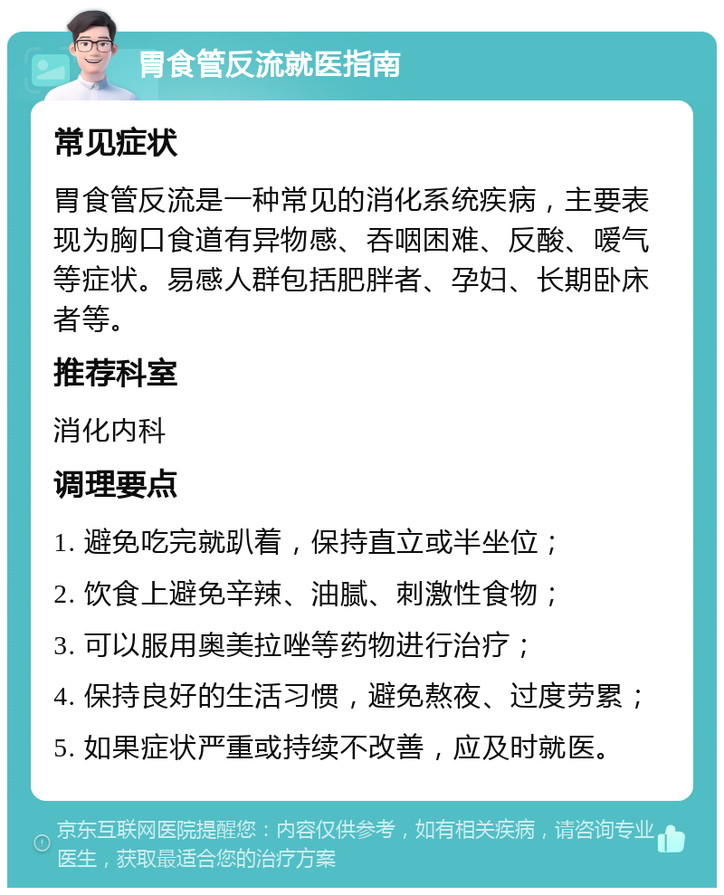 胃食管反流就医指南 常见症状 胃食管反流是一种常见的消化系统疾病，主要表现为胸口食道有异物感、吞咽困难、反酸、嗳气等症状。易感人群包括肥胖者、孕妇、长期卧床者等。 推荐科室 消化内科 调理要点 1. 避免吃完就趴着，保持直立或半坐位； 2. 饮食上避免辛辣、油腻、刺激性食物； 3. 可以服用奥美拉唑等药物进行治疗； 4. 保持良好的生活习惯，避免熬夜、过度劳累； 5. 如果症状严重或持续不改善，应及时就医。