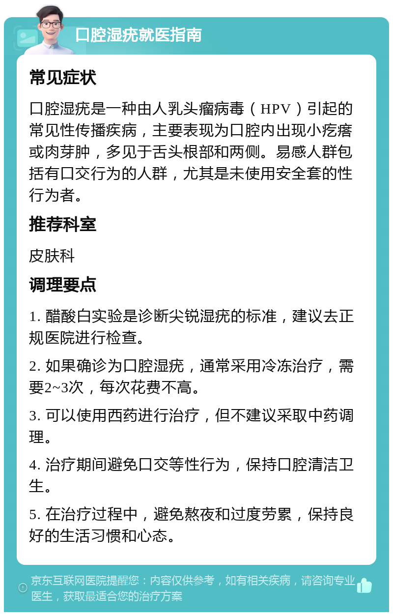 口腔湿疣就医指南 常见症状 口腔湿疣是一种由人乳头瘤病毒（HPV）引起的常见性传播疾病，主要表现为口腔内出现小疙瘩或肉芽肿，多见于舌头根部和两侧。易感人群包括有口交行为的人群，尤其是未使用安全套的性行为者。 推荐科室 皮肤科 调理要点 1. 醋酸白实验是诊断尖锐湿疣的标准，建议去正规医院进行检查。 2. 如果确诊为口腔湿疣，通常采用冷冻治疗，需要2~3次，每次花费不高。 3. 可以使用西药进行治疗，但不建议采取中药调理。 4. 治疗期间避免口交等性行为，保持口腔清洁卫生。 5. 在治疗过程中，避免熬夜和过度劳累，保持良好的生活习惯和心态。