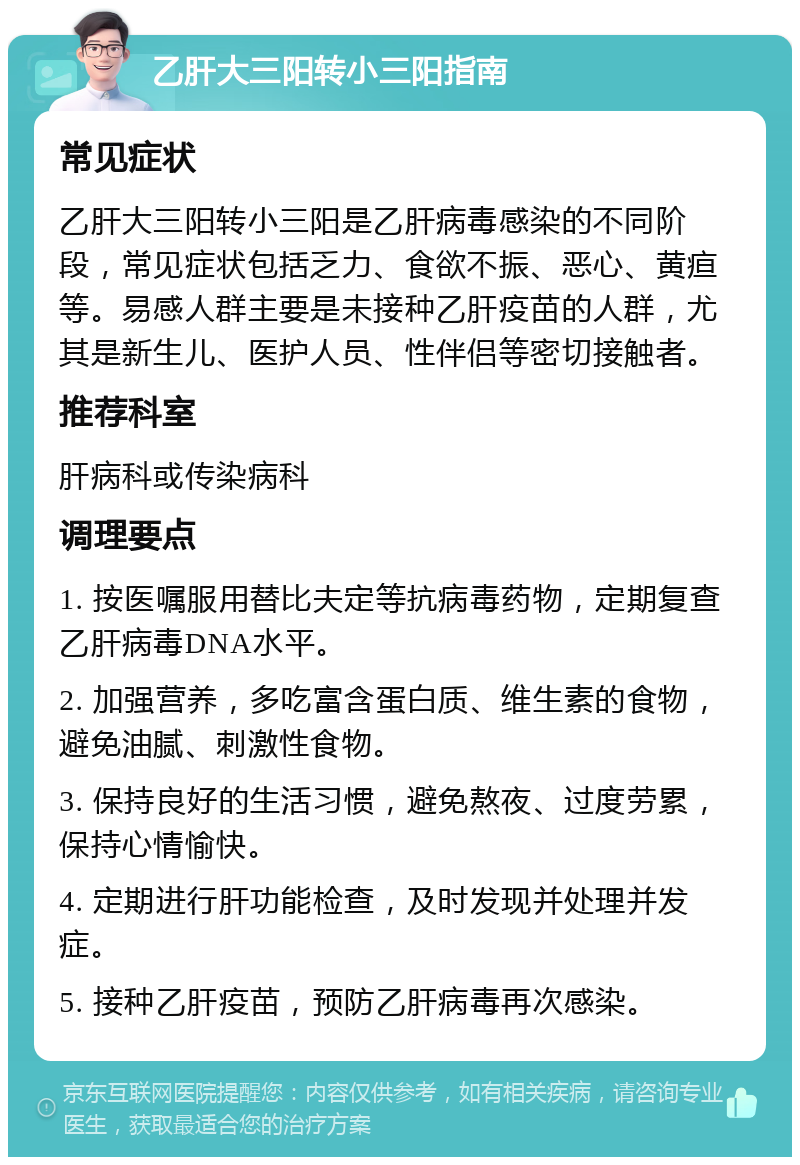 乙肝大三阳转小三阳指南 常见症状 乙肝大三阳转小三阳是乙肝病毒感染的不同阶段，常见症状包括乏力、食欲不振、恶心、黄疸等。易感人群主要是未接种乙肝疫苗的人群，尤其是新生儿、医护人员、性伴侣等密切接触者。 推荐科室 肝病科或传染病科 调理要点 1. 按医嘱服用替比夫定等抗病毒药物，定期复查乙肝病毒DNA水平。 2. 加强营养，多吃富含蛋白质、维生素的食物，避免油腻、刺激性食物。 3. 保持良好的生活习惯，避免熬夜、过度劳累，保持心情愉快。 4. 定期进行肝功能检查，及时发现并处理并发症。 5. 接种乙肝疫苗，预防乙肝病毒再次感染。