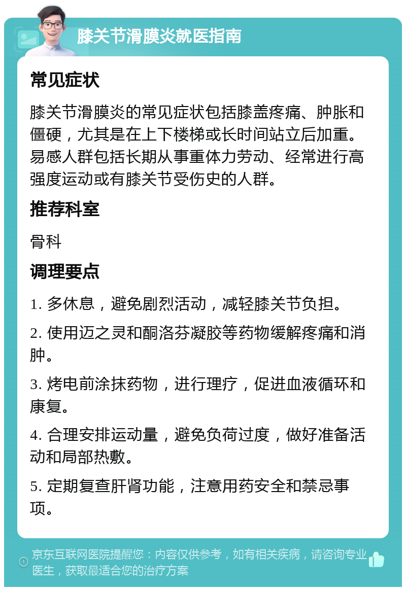 膝关节滑膜炎就医指南 常见症状 膝关节滑膜炎的常见症状包括膝盖疼痛、肿胀和僵硬，尤其是在上下楼梯或长时间站立后加重。易感人群包括长期从事重体力劳动、经常进行高强度运动或有膝关节受伤史的人群。 推荐科室 骨科 调理要点 1. 多休息，避免剧烈活动，减轻膝关节负担。 2. 使用迈之灵和酮洛芬凝胶等药物缓解疼痛和消肿。 3. 烤电前涂抹药物，进行理疗，促进血液循环和康复。 4. 合理安排运动量，避免负荷过度，做好准备活动和局部热敷。 5. 定期复查肝肾功能，注意用药安全和禁忌事项。