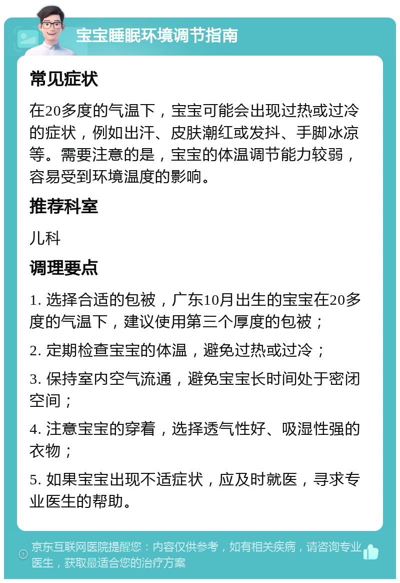 宝宝睡眠环境调节指南 常见症状 在20多度的气温下，宝宝可能会出现过热或过冷的症状，例如出汗、皮肤潮红或发抖、手脚冰凉等。需要注意的是，宝宝的体温调节能力较弱，容易受到环境温度的影响。 推荐科室 儿科 调理要点 1. 选择合适的包被，广东10月出生的宝宝在20多度的气温下，建议使用第三个厚度的包被； 2. 定期检查宝宝的体温，避免过热或过冷； 3. 保持室内空气流通，避免宝宝长时间处于密闭空间； 4. 注意宝宝的穿着，选择透气性好、吸湿性强的衣物； 5. 如果宝宝出现不适症状，应及时就医，寻求专业医生的帮助。