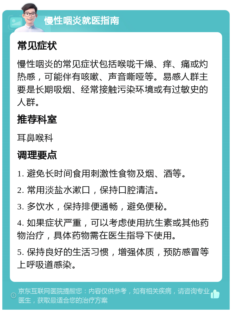 慢性咽炎就医指南 常见症状 慢性咽炎的常见症状包括喉咙干燥、痒、痛或灼热感，可能伴有咳嗽、声音嘶哑等。易感人群主要是长期吸烟、经常接触污染环境或有过敏史的人群。 推荐科室 耳鼻喉科 调理要点 1. 避免长时间食用刺激性食物及烟、酒等。 2. 常用淡盐水漱口，保持口腔清洁。 3. 多饮水，保持排便通畅，避免便秘。 4. 如果症状严重，可以考虑使用抗生素或其他药物治疗，具体药物需在医生指导下使用。 5. 保持良好的生活习惯，增强体质，预防感冒等上呼吸道感染。