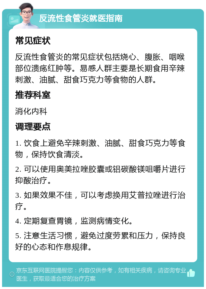 反流性食管炎就医指南 常见症状 反流性食管炎的常见症状包括烧心、腹胀、咽喉部位溃疡红肿等。易感人群主要是长期食用辛辣刺激、油腻、甜食巧克力等食物的人群。 推荐科室 消化内科 调理要点 1. 饮食上避免辛辣刺激、油腻、甜食巧克力等食物，保持饮食清淡。 2. 可以使用奥美拉唑胶囊或铝碳酸镁咀嚼片进行抑酸治疗。 3. 如果效果不佳，可以考虑换用艾普拉唑进行治疗。 4. 定期复查胃镜，监测病情变化。 5. 注意生活习惯，避免过度劳累和压力，保持良好的心态和作息规律。