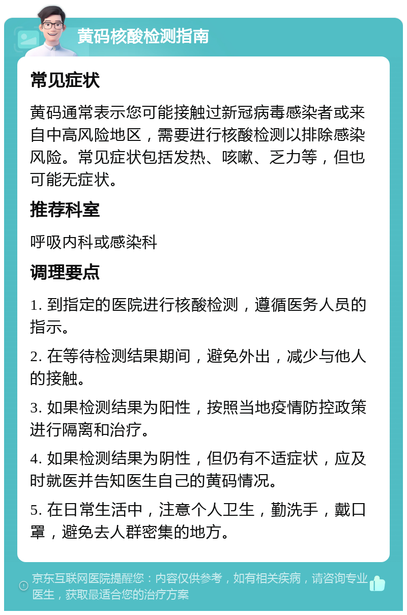 黄码核酸检测指南 常见症状 黄码通常表示您可能接触过新冠病毒感染者或来自中高风险地区，需要进行核酸检测以排除感染风险。常见症状包括发热、咳嗽、乏力等，但也可能无症状。 推荐科室 呼吸内科或感染科 调理要点 1. 到指定的医院进行核酸检测，遵循医务人员的指示。 2. 在等待检测结果期间，避免外出，减少与他人的接触。 3. 如果检测结果为阳性，按照当地疫情防控政策进行隔离和治疗。 4. 如果检测结果为阴性，但仍有不适症状，应及时就医并告知医生自己的黄码情况。 5. 在日常生活中，注意个人卫生，勤洗手，戴口罩，避免去人群密集的地方。