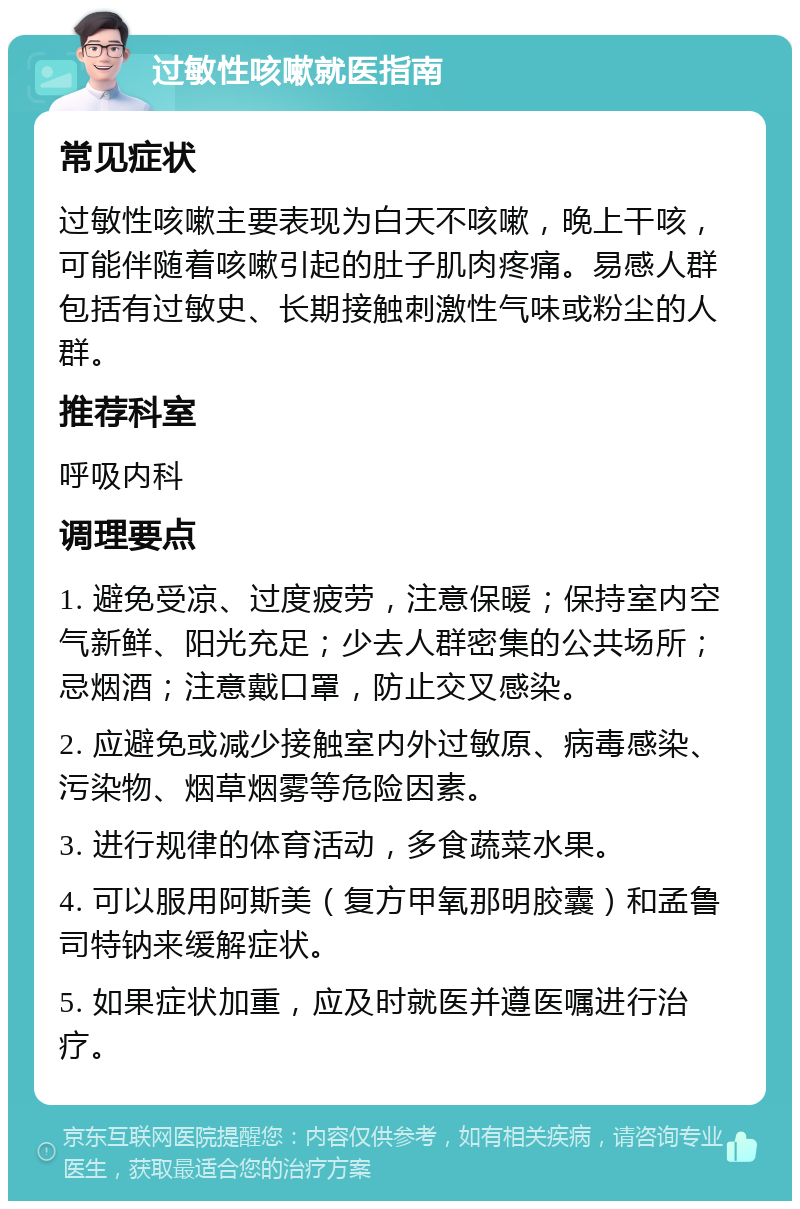 过敏性咳嗽就医指南 常见症状 过敏性咳嗽主要表现为白天不咳嗽，晚上干咳，可能伴随着咳嗽引起的肚子肌肉疼痛。易感人群包括有过敏史、长期接触刺激性气味或粉尘的人群。 推荐科室 呼吸内科 调理要点 1. 避免受凉、过度疲劳，注意保暖；保持室内空气新鲜、阳光充足；少去人群密集的公共场所；忌烟酒；注意戴口罩，防止交叉感染。 2. 应避免或减少接触室内外过敏原、病毒感染、污染物、烟草烟雾等危险因素。 3. 进行规律的体育活动，多食蔬菜水果。 4. 可以服用阿斯美（复方甲氧那明胶囊）和孟鲁司特钠来缓解症状。 5. 如果症状加重，应及时就医并遵医嘱进行治疗。