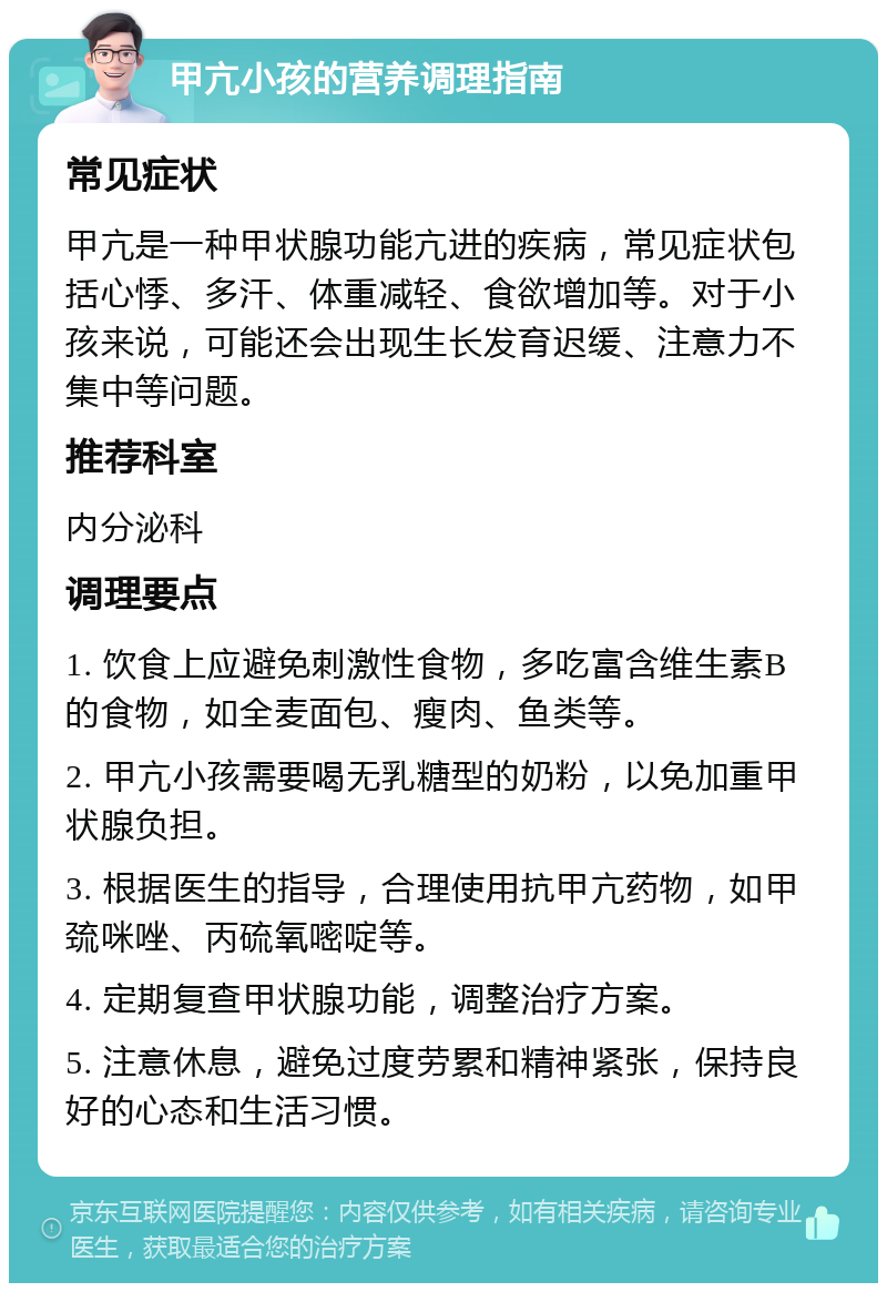 甲亢小孩的营养调理指南 常见症状 甲亢是一种甲状腺功能亢进的疾病，常见症状包括心悸、多汗、体重减轻、食欲增加等。对于小孩来说，可能还会出现生长发育迟缓、注意力不集中等问题。 推荐科室 内分泌科 调理要点 1. 饮食上应避免刺激性食物，多吃富含维生素B的食物，如全麦面包、瘦肉、鱼类等。 2. 甲亢小孩需要喝无乳糖型的奶粉，以免加重甲状腺负担。 3. 根据医生的指导，合理使用抗甲亢药物，如甲巯咪唑、丙硫氧嘧啶等。 4. 定期复查甲状腺功能，调整治疗方案。 5. 注意休息，避免过度劳累和精神紧张，保持良好的心态和生活习惯。