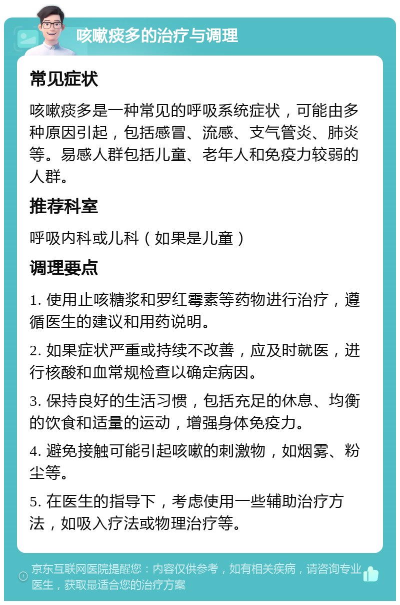 咳嗽痰多的治疗与调理 常见症状 咳嗽痰多是一种常见的呼吸系统症状，可能由多种原因引起，包括感冒、流感、支气管炎、肺炎等。易感人群包括儿童、老年人和免疫力较弱的人群。 推荐科室 呼吸内科或儿科（如果是儿童） 调理要点 1. 使用止咳糖浆和罗红霉素等药物进行治疗，遵循医生的建议和用药说明。 2. 如果症状严重或持续不改善，应及时就医，进行核酸和血常规检查以确定病因。 3. 保持良好的生活习惯，包括充足的休息、均衡的饮食和适量的运动，增强身体免疫力。 4. 避免接触可能引起咳嗽的刺激物，如烟雾、粉尘等。 5. 在医生的指导下，考虑使用一些辅助治疗方法，如吸入疗法或物理治疗等。