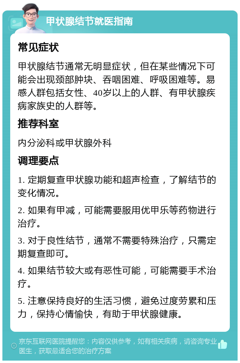 甲状腺结节就医指南 常见症状 甲状腺结节通常无明显症状，但在某些情况下可能会出现颈部肿块、吞咽困难、呼吸困难等。易感人群包括女性、40岁以上的人群、有甲状腺疾病家族史的人群等。 推荐科室 内分泌科或甲状腺外科 调理要点 1. 定期复查甲状腺功能和超声检查，了解结节的变化情况。 2. 如果有甲减，可能需要服用优甲乐等药物进行治疗。 3. 对于良性结节，通常不需要特殊治疗，只需定期复查即可。 4. 如果结节较大或有恶性可能，可能需要手术治疗。 5. 注意保持良好的生活习惯，避免过度劳累和压力，保持心情愉快，有助于甲状腺健康。