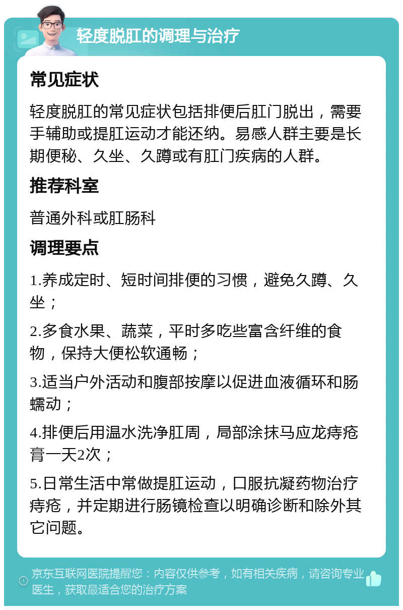 轻度脱肛的调理与治疗 常见症状 轻度脱肛的常见症状包括排便后肛门脱出，需要手辅助或提肛运动才能还纳。易感人群主要是长期便秘、久坐、久蹲或有肛门疾病的人群。 推荐科室 普通外科或肛肠科 调理要点 1.养成定时、短时间排便的习惯，避免久蹲、久坐； 2.多食水果、蔬菜，平时多吃些富含纤维的食物，保持大便松软通畅； 3.适当户外活动和腹部按摩以促进血液循环和肠蠕动； 4.排便后用温水洗净肛周，局部涂抹马应龙痔疮膏一天2次； 5.日常生活中常做提肛运动，口服抗凝药物治疗痔疮，并定期进行肠镜检查以明确诊断和除外其它问题。