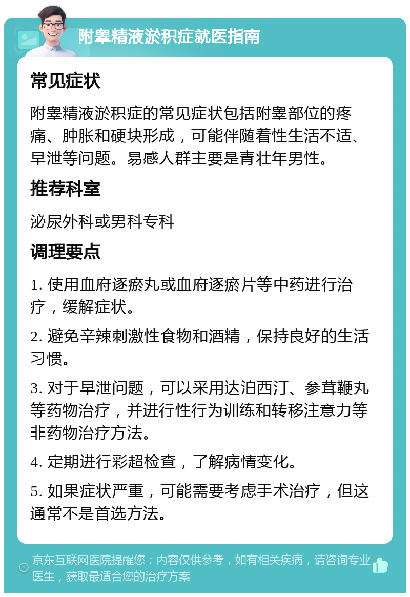 附睾精液淤积症就医指南 常见症状 附睾精液淤积症的常见症状包括附睾部位的疼痛、肿胀和硬块形成，可能伴随着性生活不适、早泄等问题。易感人群主要是青壮年男性。 推荐科室 泌尿外科或男科专科 调理要点 1. 使用血府逐瘀丸或血府逐瘀片等中药进行治疗，缓解症状。 2. 避免辛辣刺激性食物和酒精，保持良好的生活习惯。 3. 对于早泄问题，可以采用达泊西汀、参茸鞭丸等药物治疗，并进行性行为训练和转移注意力等非药物治疗方法。 4. 定期进行彩超检查，了解病情变化。 5. 如果症状严重，可能需要考虑手术治疗，但这通常不是首选方法。