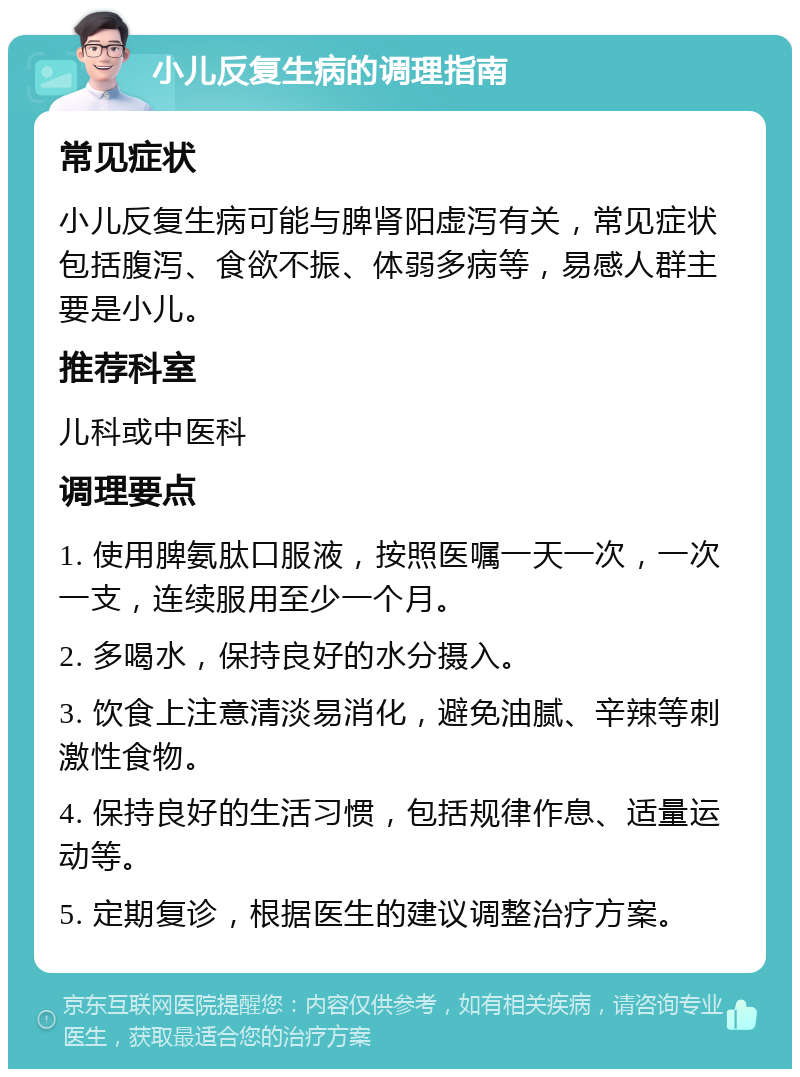 小儿反复生病的调理指南 常见症状 小儿反复生病可能与脾肾阳虚泻有关，常见症状包括腹泻、食欲不振、体弱多病等，易感人群主要是小儿。 推荐科室 儿科或中医科 调理要点 1. 使用脾氨肽口服液，按照医嘱一天一次，一次一支，连续服用至少一个月。 2. 多喝水，保持良好的水分摄入。 3. 饮食上注意清淡易消化，避免油腻、辛辣等刺激性食物。 4. 保持良好的生活习惯，包括规律作息、适量运动等。 5. 定期复诊，根据医生的建议调整治疗方案。