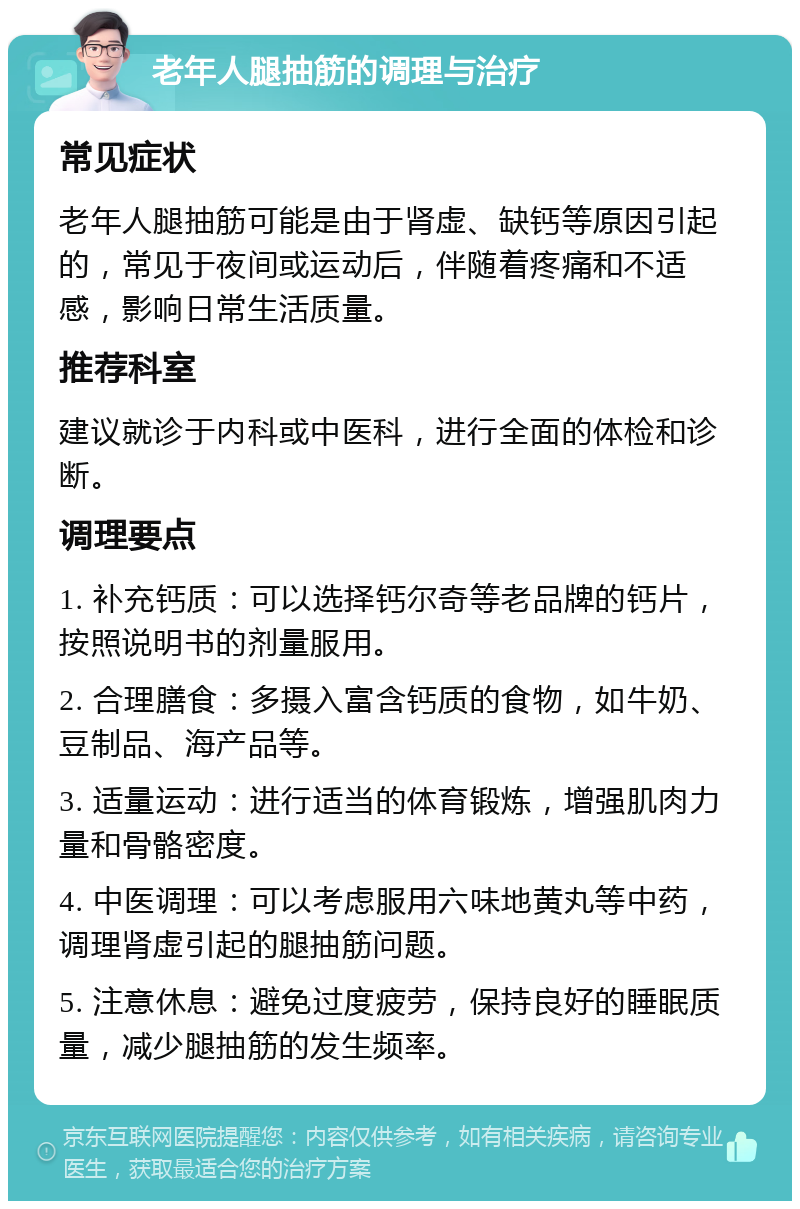 老年人腿抽筋的调理与治疗 常见症状 老年人腿抽筋可能是由于肾虚、缺钙等原因引起的，常见于夜间或运动后，伴随着疼痛和不适感，影响日常生活质量。 推荐科室 建议就诊于内科或中医科，进行全面的体检和诊断。 调理要点 1. 补充钙质：可以选择钙尔奇等老品牌的钙片，按照说明书的剂量服用。 2. 合理膳食：多摄入富含钙质的食物，如牛奶、豆制品、海产品等。 3. 适量运动：进行适当的体育锻炼，增强肌肉力量和骨骼密度。 4. 中医调理：可以考虑服用六味地黄丸等中药，调理肾虚引起的腿抽筋问题。 5. 注意休息：避免过度疲劳，保持良好的睡眠质量，减少腿抽筋的发生频率。