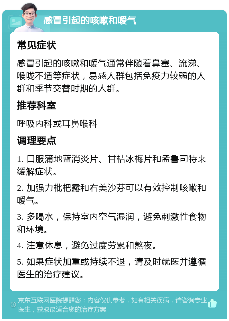 感冒引起的咳嗽和嗳气 常见症状 感冒引起的咳嗽和嗳气通常伴随着鼻塞、流涕、喉咙不适等症状，易感人群包括免疫力较弱的人群和季节交替时期的人群。 推荐科室 呼吸内科或耳鼻喉科 调理要点 1. 口服蒲地蓝消炎片、甘桔冰梅片和孟鲁司特来缓解症状。 2. 加强力枇杷露和右美沙芬可以有效控制咳嗽和嗳气。 3. 多喝水，保持室内空气湿润，避免刺激性食物和环境。 4. 注意休息，避免过度劳累和熬夜。 5. 如果症状加重或持续不退，请及时就医并遵循医生的治疗建议。