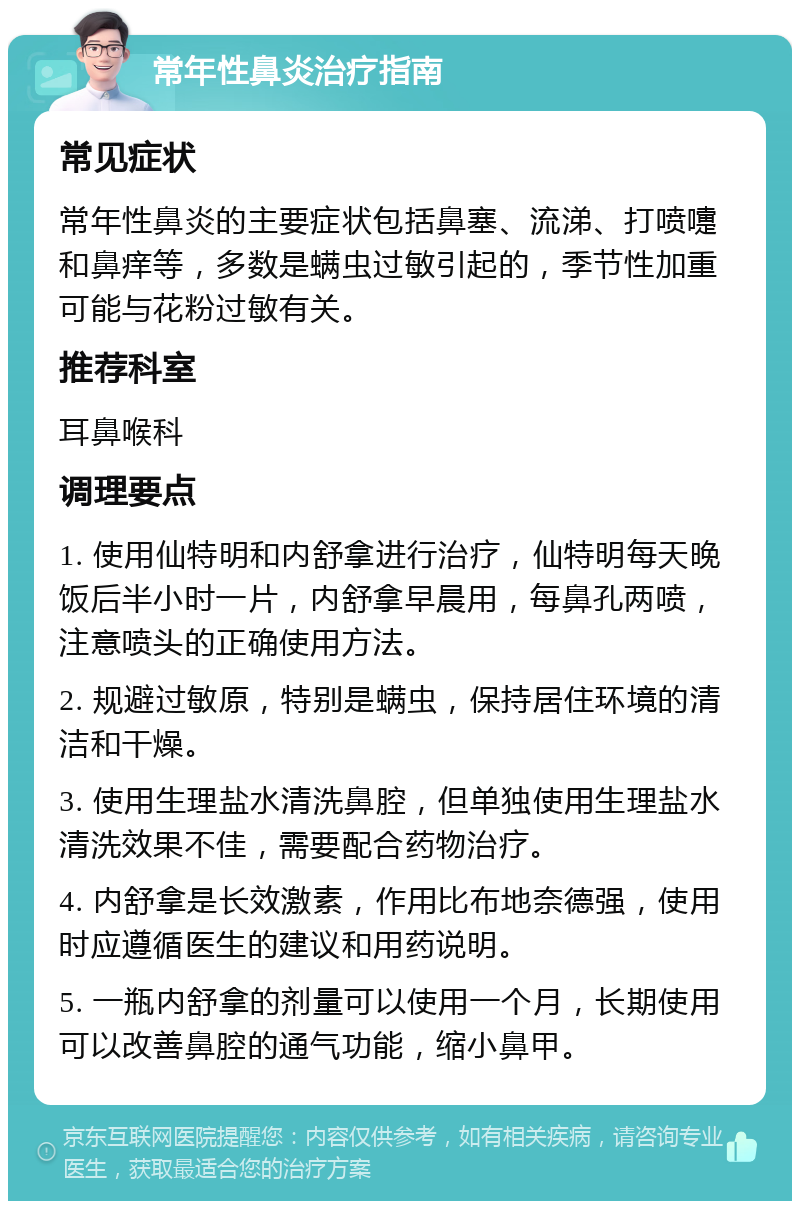 常年性鼻炎治疗指南 常见症状 常年性鼻炎的主要症状包括鼻塞、流涕、打喷嚏和鼻痒等，多数是螨虫过敏引起的，季节性加重可能与花粉过敏有关。 推荐科室 耳鼻喉科 调理要点 1. 使用仙特明和内舒拿进行治疗，仙特明每天晚饭后半小时一片，内舒拿早晨用，每鼻孔两喷，注意喷头的正确使用方法。 2. 规避过敏原，特别是螨虫，保持居住环境的清洁和干燥。 3. 使用生理盐水清洗鼻腔，但单独使用生理盐水清洗效果不佳，需要配合药物治疗。 4. 内舒拿是长效激素，作用比布地奈德强，使用时应遵循医生的建议和用药说明。 5. 一瓶内舒拿的剂量可以使用一个月，长期使用可以改善鼻腔的通气功能，缩小鼻甲。