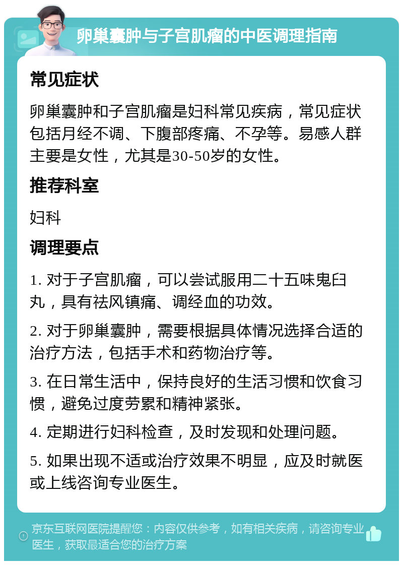 卵巢囊肿与子宫肌瘤的中医调理指南 常见症状 卵巢囊肿和子宫肌瘤是妇科常见疾病，常见症状包括月经不调、下腹部疼痛、不孕等。易感人群主要是女性，尤其是30-50岁的女性。 推荐科室 妇科 调理要点 1. 对于子宫肌瘤，可以尝试服用二十五味鬼臼丸，具有祛风镇痛、调经血的功效。 2. 对于卵巢囊肿，需要根据具体情况选择合适的治疗方法，包括手术和药物治疗等。 3. 在日常生活中，保持良好的生活习惯和饮食习惯，避免过度劳累和精神紧张。 4. 定期进行妇科检查，及时发现和处理问题。 5. 如果出现不适或治疗效果不明显，应及时就医或上线咨询专业医生。