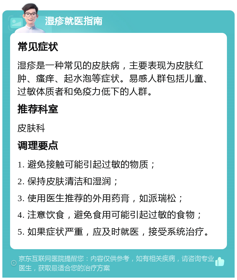 湿疹就医指南 常见症状 湿疹是一种常见的皮肤病，主要表现为皮肤红肿、瘙痒、起水泡等症状。易感人群包括儿童、过敏体质者和免疫力低下的人群。 推荐科室 皮肤科 调理要点 1. 避免接触可能引起过敏的物质； 2. 保持皮肤清洁和湿润； 3. 使用医生推荐的外用药膏，如派瑞松； 4. 注意饮食，避免食用可能引起过敏的食物； 5. 如果症状严重，应及时就医，接受系统治疗。