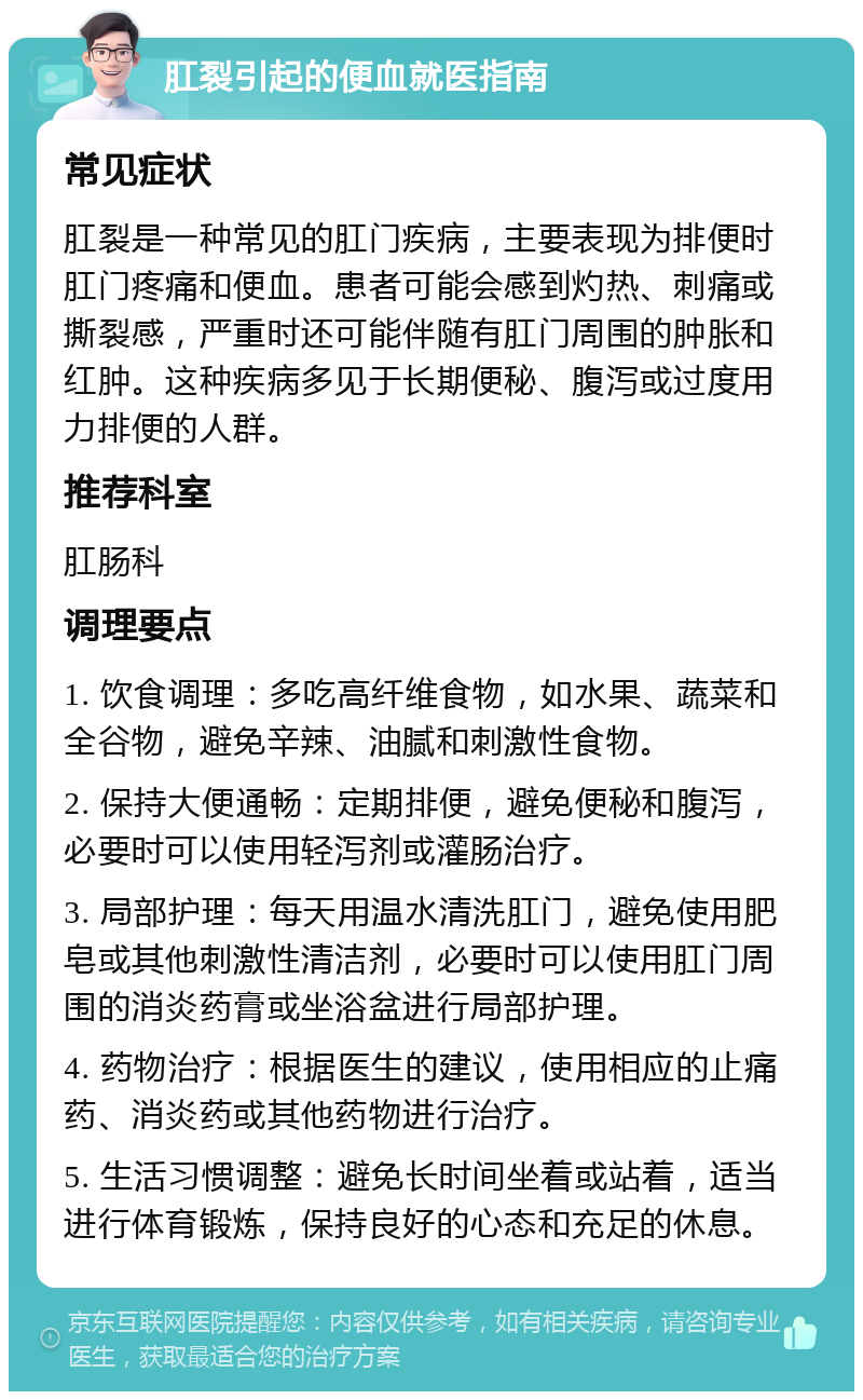 肛裂引起的便血就医指南 常见症状 肛裂是一种常见的肛门疾病，主要表现为排便时肛门疼痛和便血。患者可能会感到灼热、刺痛或撕裂感，严重时还可能伴随有肛门周围的肿胀和红肿。这种疾病多见于长期便秘、腹泻或过度用力排便的人群。 推荐科室 肛肠科 调理要点 1. 饮食调理：多吃高纤维食物，如水果、蔬菜和全谷物，避免辛辣、油腻和刺激性食物。 2. 保持大便通畅：定期排便，避免便秘和腹泻，必要时可以使用轻泻剂或灌肠治疗。 3. 局部护理：每天用温水清洗肛门，避免使用肥皂或其他刺激性清洁剂，必要时可以使用肛门周围的消炎药膏或坐浴盆进行局部护理。 4. 药物治疗：根据医生的建议，使用相应的止痛药、消炎药或其他药物进行治疗。 5. 生活习惯调整：避免长时间坐着或站着，适当进行体育锻炼，保持良好的心态和充足的休息。