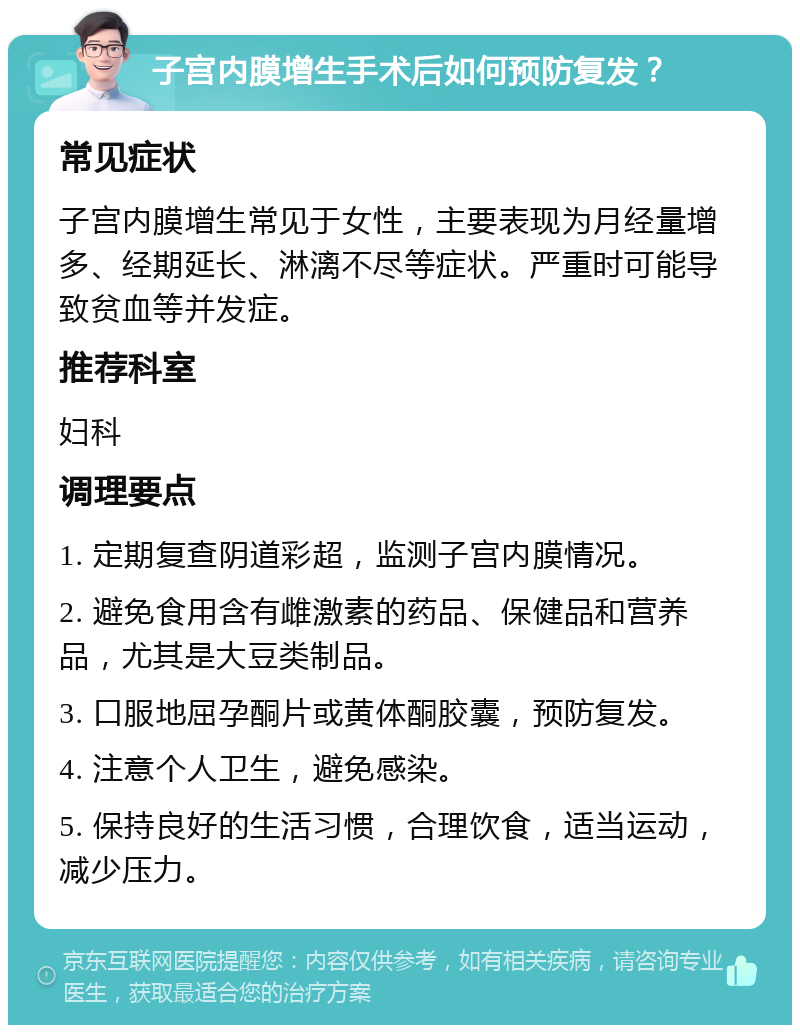 子宫内膜增生手术后如何预防复发？ 常见症状 子宫内膜增生常见于女性，主要表现为月经量增多、经期延长、淋漓不尽等症状。严重时可能导致贫血等并发症。 推荐科室 妇科 调理要点 1. 定期复查阴道彩超，监测子宫内膜情况。 2. 避免食用含有雌激素的药品、保健品和营养品，尤其是大豆类制品。 3. 口服地屈孕酮片或黄体酮胶囊，预防复发。 4. 注意个人卫生，避免感染。 5. 保持良好的生活习惯，合理饮食，适当运动，减少压力。