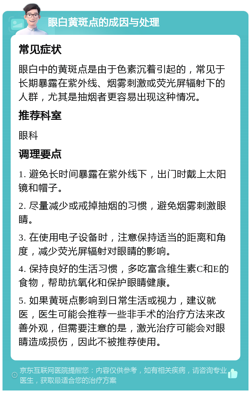 眼白黄斑点的成因与处理 常见症状 眼白中的黄斑点是由于色素沉着引起的，常见于长期暴露在紫外线、烟雾刺激或荧光屏辐射下的人群，尤其是抽烟者更容易出现这种情况。 推荐科室 眼科 调理要点 1. 避免长时间暴露在紫外线下，出门时戴上太阳镜和帽子。 2. 尽量减少或戒掉抽烟的习惯，避免烟雾刺激眼睛。 3. 在使用电子设备时，注意保持适当的距离和角度，减少荧光屏辐射对眼睛的影响。 4. 保持良好的生活习惯，多吃富含维生素C和E的食物，帮助抗氧化和保护眼睛健康。 5. 如果黄斑点影响到日常生活或视力，建议就医，医生可能会推荐一些非手术的治疗方法来改善外观，但需要注意的是，激光治疗可能会对眼睛造成损伤，因此不被推荐使用。