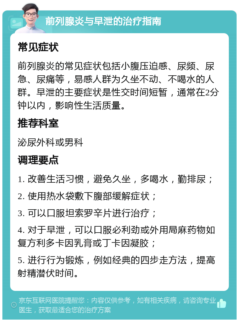 前列腺炎与早泄的治疗指南 常见症状 前列腺炎的常见症状包括小腹压迫感、尿频、尿急、尿痛等，易感人群为久坐不动、不喝水的人群。早泄的主要症状是性交时间短暂，通常在2分钟以内，影响性生活质量。 推荐科室 泌尿外科或男科 调理要点 1. 改善生活习惯，避免久坐，多喝水，勤排尿； 2. 使用热水袋敷下腹部缓解症状； 3. 可以口服坦索罗辛片进行治疗； 4. 对于早泄，可以口服必利劲或外用局麻药物如复方利多卡因乳膏或丁卡因凝胶； 5. 进行行为锻炼，例如经典的四步走方法，提高射精潜伏时间。