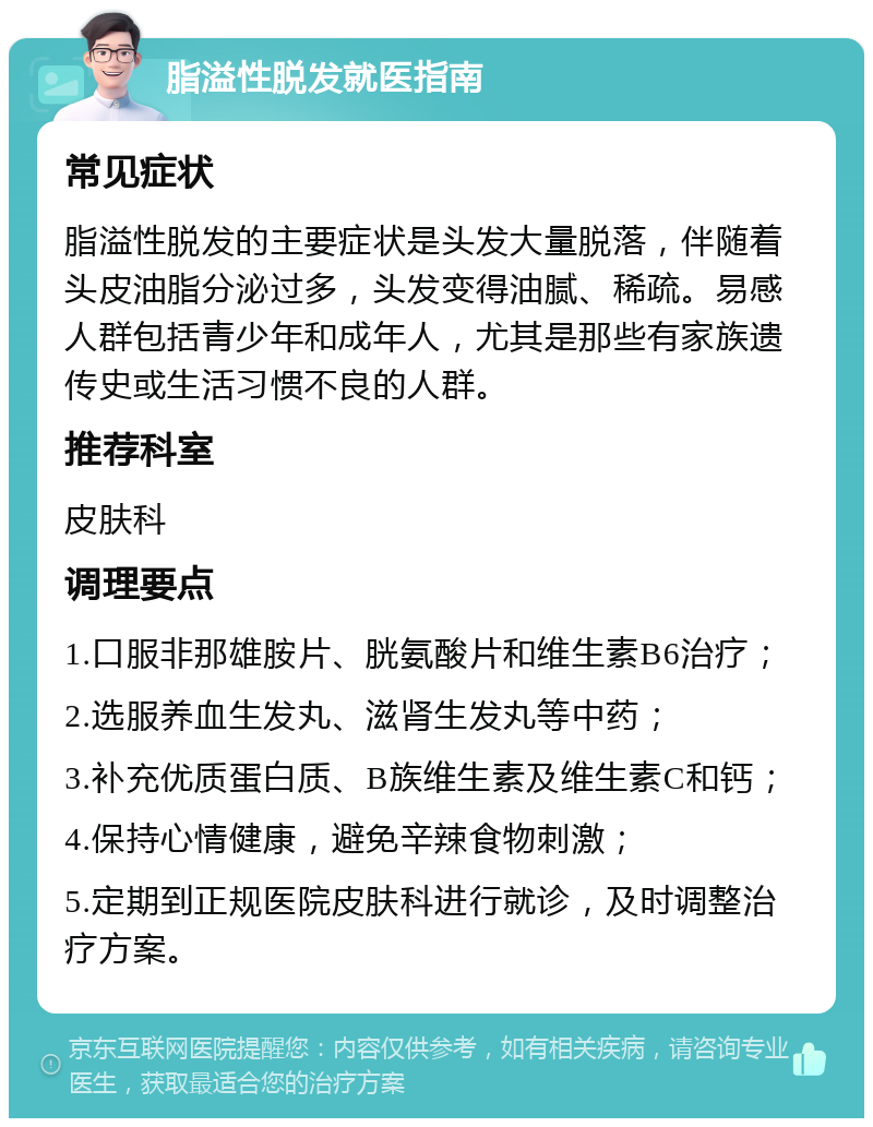 脂溢性脱发就医指南 常见症状 脂溢性脱发的主要症状是头发大量脱落，伴随着头皮油脂分泌过多，头发变得油腻、稀疏。易感人群包括青少年和成年人，尤其是那些有家族遗传史或生活习惯不良的人群。 推荐科室 皮肤科 调理要点 1.口服非那雄胺片、胱氨酸片和维生素B6治疗； 2.选服养血生发丸、滋肾生发丸等中药； 3.补充优质蛋白质、B族维生素及维生素C和钙； 4.保持心情健康，避免辛辣食物刺激； 5.定期到正规医院皮肤科进行就诊，及时调整治疗方案。