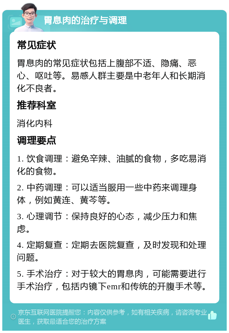 胃息肉的治疗与调理 常见症状 胃息肉的常见症状包括上腹部不适、隐痛、恶心、呕吐等。易感人群主要是中老年人和长期消化不良者。 推荐科室 消化内科 调理要点 1. 饮食调理：避免辛辣、油腻的食物，多吃易消化的食物。 2. 中药调理：可以适当服用一些中药来调理身体，例如黄连、黄芩等。 3. 心理调节：保持良好的心态，减少压力和焦虑。 4. 定期复查：定期去医院复查，及时发现和处理问题。 5. 手术治疗：对于较大的胃息肉，可能需要进行手术治疗，包括内镜下emr和传统的开腹手术等。