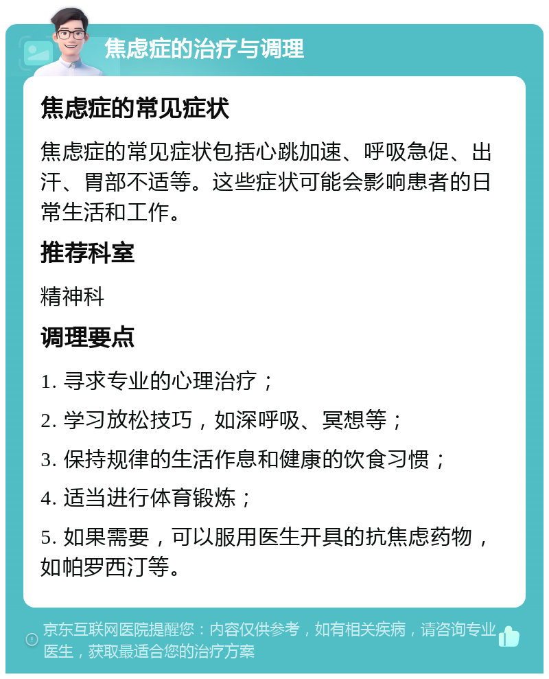 焦虑症的治疗与调理 焦虑症的常见症状 焦虑症的常见症状包括心跳加速、呼吸急促、出汗、胃部不适等。这些症状可能会影响患者的日常生活和工作。 推荐科室 精神科 调理要点 1. 寻求专业的心理治疗； 2. 学习放松技巧，如深呼吸、冥想等； 3. 保持规律的生活作息和健康的饮食习惯； 4. 适当进行体育锻炼； 5. 如果需要，可以服用医生开具的抗焦虑药物，如帕罗西汀等。