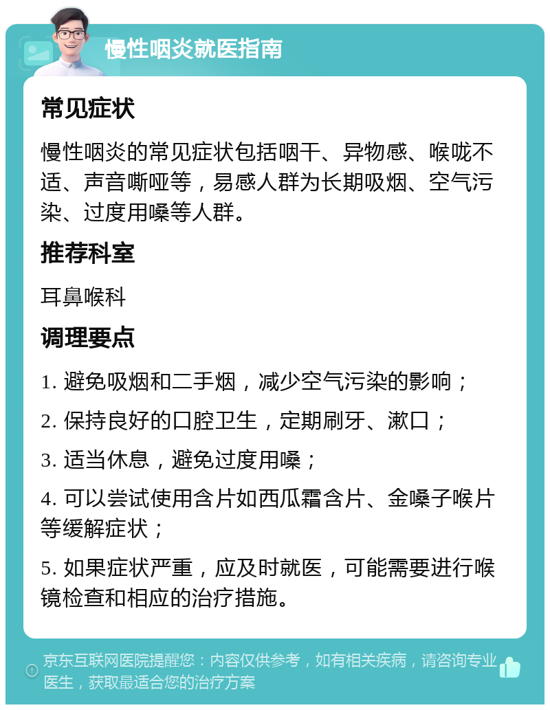 慢性咽炎就医指南 常见症状 慢性咽炎的常见症状包括咽干、异物感、喉咙不适、声音嘶哑等，易感人群为长期吸烟、空气污染、过度用嗓等人群。 推荐科室 耳鼻喉科 调理要点 1. 避免吸烟和二手烟，减少空气污染的影响； 2. 保持良好的口腔卫生，定期刷牙、漱口； 3. 适当休息，避免过度用嗓； 4. 可以尝试使用含片如西瓜霜含片、金嗓子喉片等缓解症状； 5. 如果症状严重，应及时就医，可能需要进行喉镜检查和相应的治疗措施。