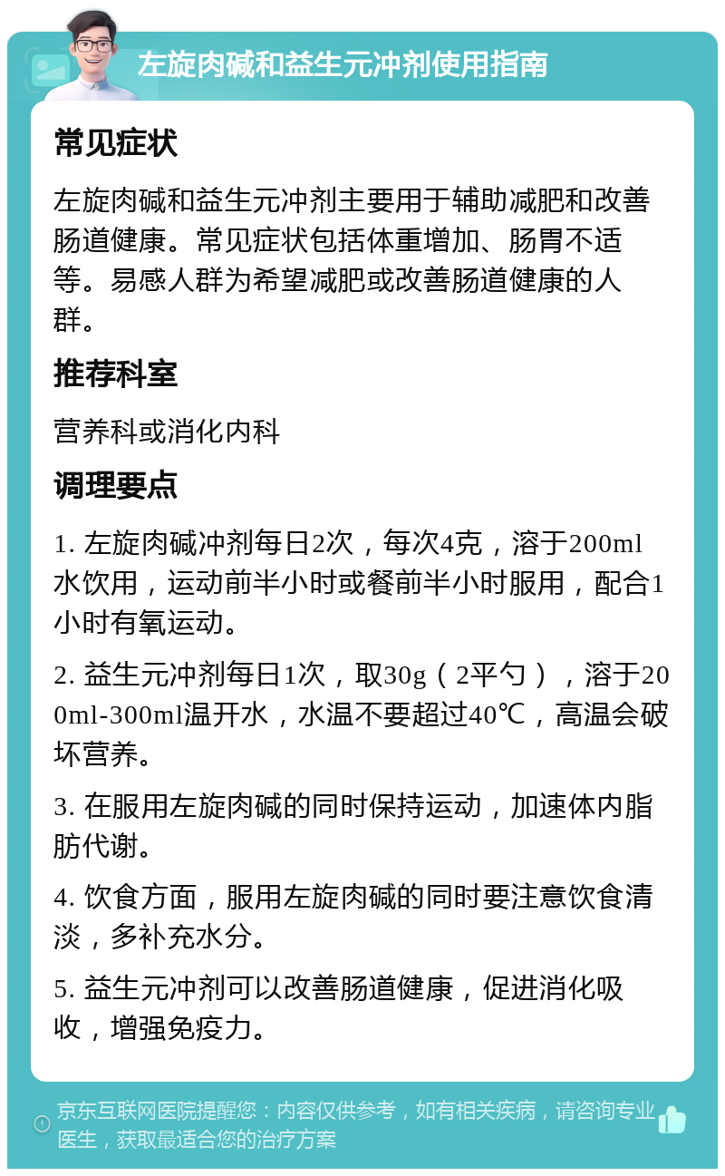 左旋肉碱和益生元冲剂使用指南 常见症状 左旋肉碱和益生元冲剂主要用于辅助减肥和改善肠道健康。常见症状包括体重增加、肠胃不适等。易感人群为希望减肥或改善肠道健康的人群。 推荐科室 营养科或消化内科 调理要点 1. 左旋肉碱冲剂每日2次，每次4克，溶于200ml水饮用，运动前半小时或餐前半小时服用，配合1小时有氧运动。 2. 益生元冲剂每日1次，取30g（2平勺），溶于200ml-300ml温开水，水温不要超过40℃，高温会破坏营养。 3. 在服用左旋肉碱的同时保持运动，加速体内脂肪代谢。 4. 饮食方面，服用左旋肉碱的同时要注意饮食清淡，多补充水分。 5. 益生元冲剂可以改善肠道健康，促进消化吸收，增强免疫力。