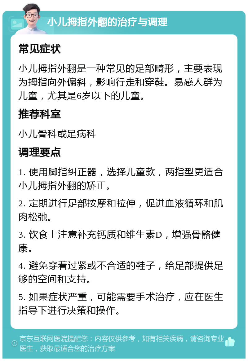 小儿拇指外翻的治疗与调理 常见症状 小儿拇指外翻是一种常见的足部畸形，主要表现为拇指向外偏斜，影响行走和穿鞋。易感人群为儿童，尤其是6岁以下的儿童。 推荐科室 小儿骨科或足病科 调理要点 1. 使用脚指纠正器，选择儿童款，两指型更适合小儿拇指外翻的矫正。 2. 定期进行足部按摩和拉伸，促进血液循环和肌肉松弛。 3. 饮食上注意补充钙质和维生素D，增强骨骼健康。 4. 避免穿着过紧或不合适的鞋子，给足部提供足够的空间和支持。 5. 如果症状严重，可能需要手术治疗，应在医生指导下进行决策和操作。