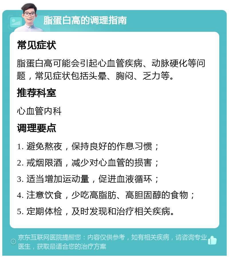 脂蛋白高的调理指南 常见症状 脂蛋白高可能会引起心血管疾病、动脉硬化等问题，常见症状包括头晕、胸闷、乏力等。 推荐科室 心血管内科 调理要点 1. 避免熬夜，保持良好的作息习惯； 2. 戒烟限酒，减少对心血管的损害； 3. 适当增加运动量，促进血液循环； 4. 注意饮食，少吃高脂肪、高胆固醇的食物； 5. 定期体检，及时发现和治疗相关疾病。