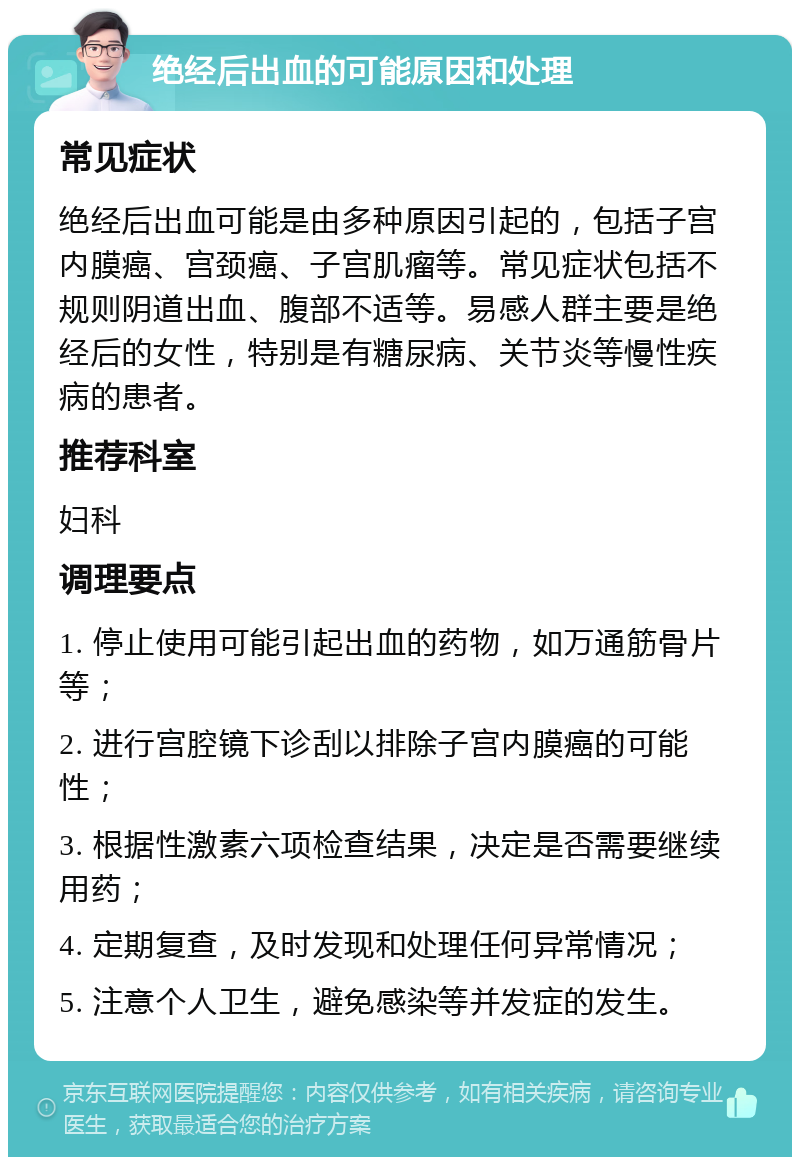 绝经后出血的可能原因和处理 常见症状 绝经后出血可能是由多种原因引起的，包括子宫内膜癌、宫颈癌、子宫肌瘤等。常见症状包括不规则阴道出血、腹部不适等。易感人群主要是绝经后的女性，特别是有糖尿病、关节炎等慢性疾病的患者。 推荐科室 妇科 调理要点 1. 停止使用可能引起出血的药物，如万通筋骨片等； 2. 进行宫腔镜下诊刮以排除子宫内膜癌的可能性； 3. 根据性激素六项检查结果，决定是否需要继续用药； 4. 定期复查，及时发现和处理任何异常情况； 5. 注意个人卫生，避免感染等并发症的发生。