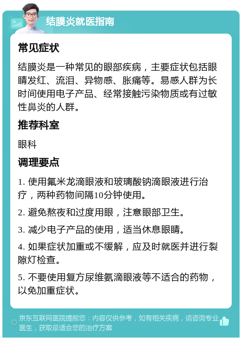 结膜炎就医指南 常见症状 结膜炎是一种常见的眼部疾病，主要症状包括眼睛发红、流泪、异物感、胀痛等。易感人群为长时间使用电子产品、经常接触污染物质或有过敏性鼻炎的人群。 推荐科室 眼科 调理要点 1. 使用氟米龙滴眼液和玻璃酸钠滴眼液进行治疗，两种药物间隔10分钟使用。 2. 避免熬夜和过度用眼，注意眼部卫生。 3. 减少电子产品的使用，适当休息眼睛。 4. 如果症状加重或不缓解，应及时就医并进行裂隙灯检查。 5. 不要使用复方尿维氨滴眼液等不适合的药物，以免加重症状。