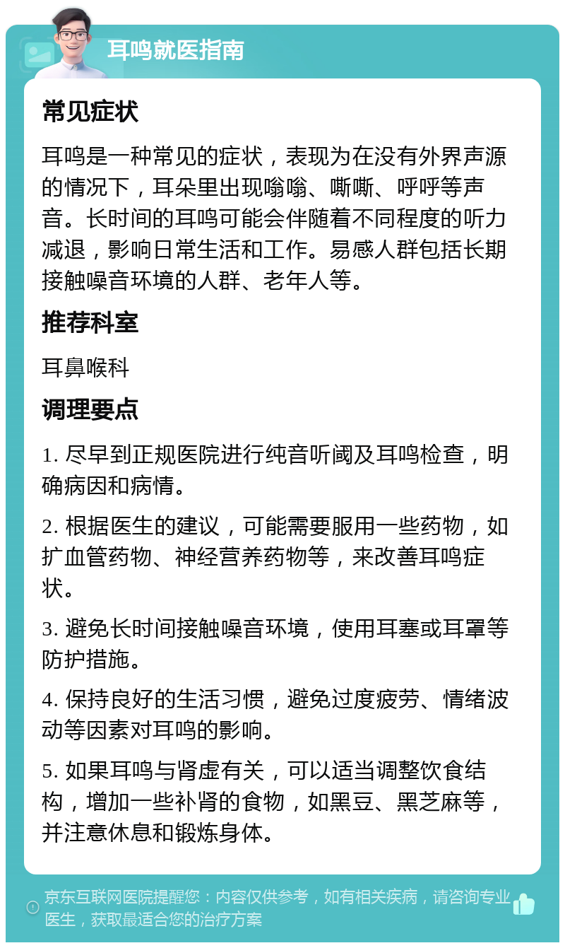 耳鸣就医指南 常见症状 耳鸣是一种常见的症状，表现为在没有外界声源的情况下，耳朵里出现嗡嗡、嘶嘶、呼呼等声音。长时间的耳鸣可能会伴随着不同程度的听力减退，影响日常生活和工作。易感人群包括长期接触噪音环境的人群、老年人等。 推荐科室 耳鼻喉科 调理要点 1. 尽早到正规医院进行纯音听阈及耳鸣检查，明确病因和病情。 2. 根据医生的建议，可能需要服用一些药物，如扩血管药物、神经营养药物等，来改善耳鸣症状。 3. 避免长时间接触噪音环境，使用耳塞或耳罩等防护措施。 4. 保持良好的生活习惯，避免过度疲劳、情绪波动等因素对耳鸣的影响。 5. 如果耳鸣与肾虚有关，可以适当调整饮食结构，增加一些补肾的食物，如黑豆、黑芝麻等，并注意休息和锻炼身体。