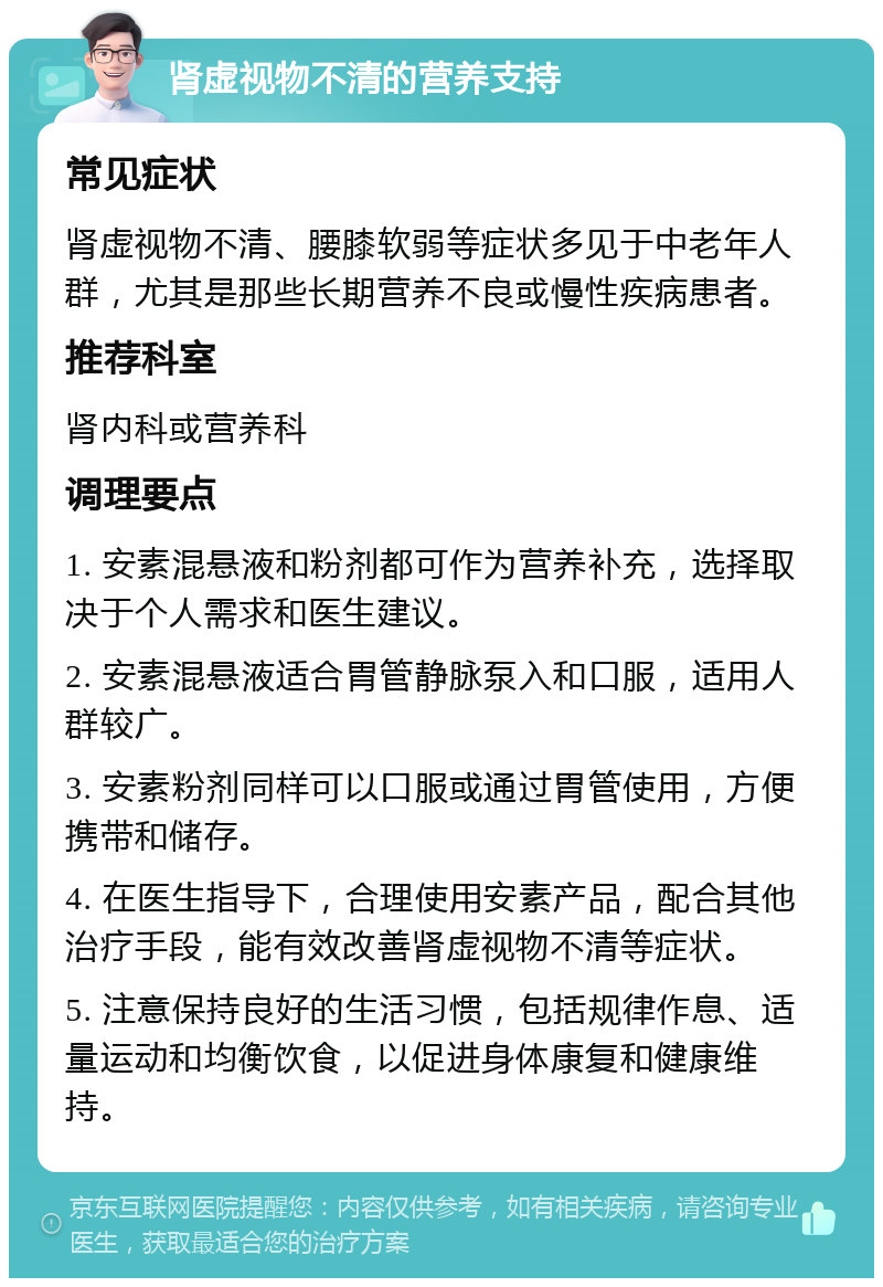 肾虚视物不清的营养支持 常见症状 肾虚视物不清、腰膝软弱等症状多见于中老年人群，尤其是那些长期营养不良或慢性疾病患者。 推荐科室 肾内科或营养科 调理要点 1. 安素混悬液和粉剂都可作为营养补充，选择取决于个人需求和医生建议。 2. 安素混悬液适合胃管静脉泵入和口服，适用人群较广。 3. 安素粉剂同样可以口服或通过胃管使用，方便携带和储存。 4. 在医生指导下，合理使用安素产品，配合其他治疗手段，能有效改善肾虚视物不清等症状。 5. 注意保持良好的生活习惯，包括规律作息、适量运动和均衡饮食，以促进身体康复和健康维持。