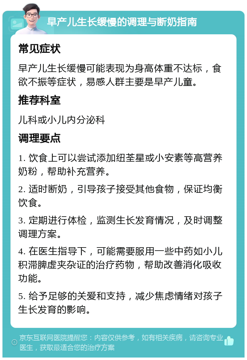 早产儿生长缓慢的调理与断奶指南 常见症状 早产儿生长缓慢可能表现为身高体重不达标，食欲不振等症状，易感人群主要是早产儿童。 推荐科室 儿科或小儿内分泌科 调理要点 1. 饮食上可以尝试添加纽荃星或小安素等高营养奶粉，帮助补充营养。 2. 适时断奶，引导孩子接受其他食物，保证均衡饮食。 3. 定期进行体检，监测生长发育情况，及时调整调理方案。 4. 在医生指导下，可能需要服用一些中药如小儿积滞脾虚夹杂证的治疗药物，帮助改善消化吸收功能。 5. 给予足够的关爱和支持，减少焦虑情绪对孩子生长发育的影响。