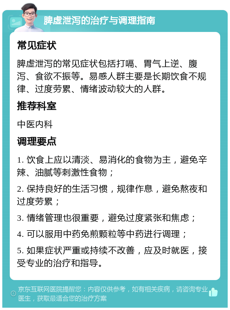 脾虚泄泻的治疗与调理指南 常见症状 脾虚泄泻的常见症状包括打嗝、胃气上逆、腹泻、食欲不振等。易感人群主要是长期饮食不规律、过度劳累、情绪波动较大的人群。 推荐科室 中医内科 调理要点 1. 饮食上应以清淡、易消化的食物为主，避免辛辣、油腻等刺激性食物； 2. 保持良好的生活习惯，规律作息，避免熬夜和过度劳累； 3. 情绪管理也很重要，避免过度紧张和焦虑； 4. 可以服用中药免煎颗粒等中药进行调理； 5. 如果症状严重或持续不改善，应及时就医，接受专业的治疗和指导。