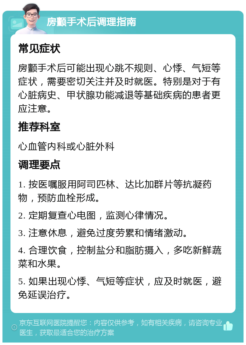 房颤手术后调理指南 常见症状 房颤手术后可能出现心跳不规则、心悸、气短等症状，需要密切关注并及时就医。特别是对于有心脏病史、甲状腺功能减退等基础疾病的患者更应注意。 推荐科室 心血管内科或心脏外科 调理要点 1. 按医嘱服用阿司匹林、达比加群片等抗凝药物，预防血栓形成。 2. 定期复查心电图，监测心律情况。 3. 注意休息，避免过度劳累和情绪激动。 4. 合理饮食，控制盐分和脂肪摄入，多吃新鲜蔬菜和水果。 5. 如果出现心悸、气短等症状，应及时就医，避免延误治疗。